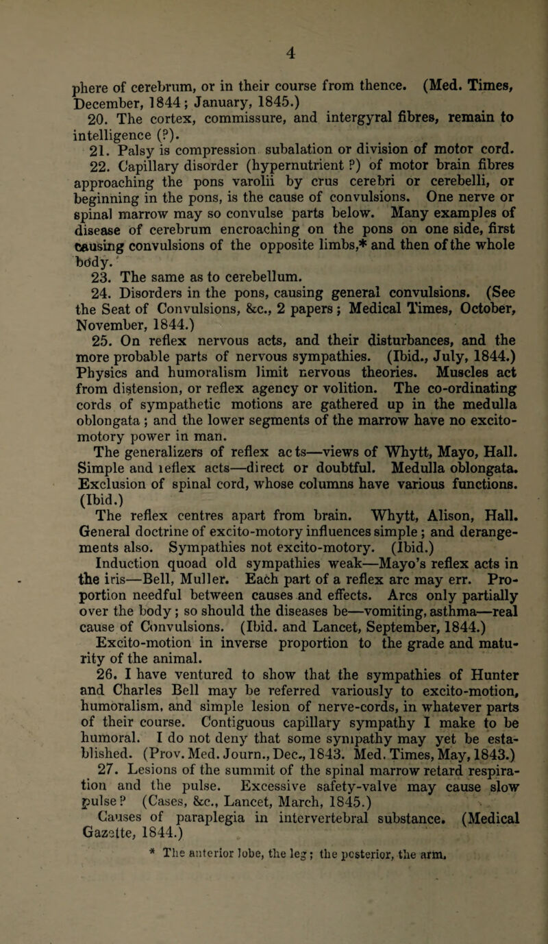 phere of cerebrum, or in their course from thence. (Med. Times, December, 1844; January, 1845.) 20. The cortex, commissure, and intergyral fibres, remain to intelligence (?). 21. Palsy is compression subalation or division of motor cord. 22. Capillary disorder (hypernutrient P) of motor brain fibres approaching the pons varolii by crus cerebri or cerebelli, or beginning in the pons, is the cause of convulsions. One nerve or spinal marrow may so convulse parts below. Many examples of disease of cerebrum encroaching on the pons on one side, first causing convulsions of the opposite limbs,* and then of the whole body. 23. The same as to cerebellum. 24. Disorders in the pons, causing general convulsions. (See the Seat of Convulsions, &c., 2 papers; Medical Times, October, November, 1844.) 25. On reflex nervous acts, and their disturbances, and the more probable parts of nervous sympathies. (Ibid., July, 1844.) Physics and humoralism limit nervous theories. Muscles act from distension, or reflex agency or volition. The co-ordinating cords of sympathetic motions are gathered up in the medulla oblongata ; and the lower segments of the marrow have no excito- motory power in man. The generalizes of reflex ac ts—views of Whytt, Mayo, Hall. Simple and leflex acts—direct or doubtful. Medulla oblongata. Exclusion of spinal cord, whose columns have various functions. (Ibid.) The reflex centres apart from brain. Whytt, Alison, Hall. General doctrine of excito-motory influences simple; and derange¬ ments also. Sympathies not excito-motory. (Ibid.) Induction quoad old sympathies weak—Mayo’s reflex acts in the iris—Bell, Muller. Each part of a reflex arc may err. Pro¬ portion needful between causes and effects. Arcs only partially over the body; so should the diseases be—vomiting, asthma—real cause of Convulsions. (Ibid, and Lancet, September, 1844.) Excito-motion in inverse proportion to the grade and matu¬ rity of the animal. 26. I have ventured to show that the sympathies of Hunter and Charles Bell may be referred variously to excito-motion, humoralism, and simple lesion of nerve-cords, in whatever parts of their course. Contiguous capillary sympathy I make to be humoral. I do not deny that some sympathy may yet be esta¬ blished. (Prov. Med. Journ., Dec., 1843. Med. Times, May, 1843.) 27. Lesions of the summit of the spinal marrow retard respira¬ tion and the pulse. Excessive safety-valve may cause slow pulse? (Cases, &c., Lancet, March, 1845.) Causes of paraplegia in intervertebral substance. (Medical Gazette, 1844.) * The anterior lobe, the leg; the posterior, the arm.