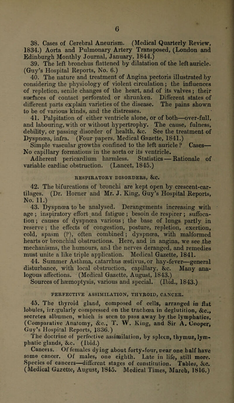 38. Cases of Cerebral Aneurism. (Medical Quarterly Review, 1834.) Aorta and Pulmonary Artery Transposed, (London and Edinburgh Monthly Journal, January, 1844.) 39. The left bronchus flattened by dilatation of the left auricle. (Guy’s Hospital Reports, No. 6.) 40. The nature and treatment of Angina pectoris illustrated by considering the physiology of violent circulation; the influences of repletion, senile changes of the heart, and of its valves; their surfaces of contact perforated or shrunken. Different states of different parts explain varieties of the disease. The pains shown to be of various kinds, and the distresses. 41. Palpitation of either ventricle alone, or of both—over-full, and labouring, with or without hypertrophy. The cause, fulness, debility, or passing disorder of health, &c. See the treatment of Dyspnoea, infra. (Four papers, Medical Gazette, 1841.) Simple vascular growths confined to the left auricle ? Cases— No capillary formations in the aorta or its ventricle. Adherent pericardium harmless. Statistics — Rationale of variable cardiac obstruction. (Lancet, 1845.) RESPIRATORY DISORDERS, &C. 42. The bifurcations of bronchi are kept open by crescent-car¬ tilages. (Dr. Horner and Mr. J. King, Guy’s Hospital Reports, No. 11.) 43. Dyspnoea to be analysed. Derangements increasing with age ; inspiratory effort and fatigue ; besoin de respirer ; suffoca¬ tion ; causes of dyspnoea various; the base of lungs partly in reserve ; the effects of congestion, posture, repletion, exertion, cold, spasm (?), often combined; dyspnoea, with malformed hearts or bronchial obstructions. Here, and in angina, wTe see the mechanisms, the humours, and the nerves deranged, and remedies must unite a like triple application. Medical Gazette, 1841. 44. Summer Asthma, catarrhus aestivus, or hay-fever—general disturbance, with local obstruction, capillary, &c. Many ana¬ logous affections. (Medical Gazette, August, 1843.) Sources of haemoptysis, various and special. (Ibid., 1843.) PERFECTIVE ASSIMILATION, THYROID, CANCER. 45. The thyroid gland, composed of cells, arranged in flat lobules, irregularly compressed on the trachoea in deglutition, &c., secretes albumen, which is seen to pass away by the lymphatics. (Comparative Anatomy, &c., 'I'. W. King, and Sir A. Cooper, Guy’s Hospital Reports, 1836.) The doctrine of perfective assimilation, by spleen, thymus, lym¬ phatic glands, &c. (Ibid.) Cancels. Of females dying about forty-four, near one half have some cancer. Of males, one eighth. Late in life, still more. Species of cancers—different stages of constitution. Tables, See. (Medical Gazette, August, 1845. Medical Times, March, 1816.)