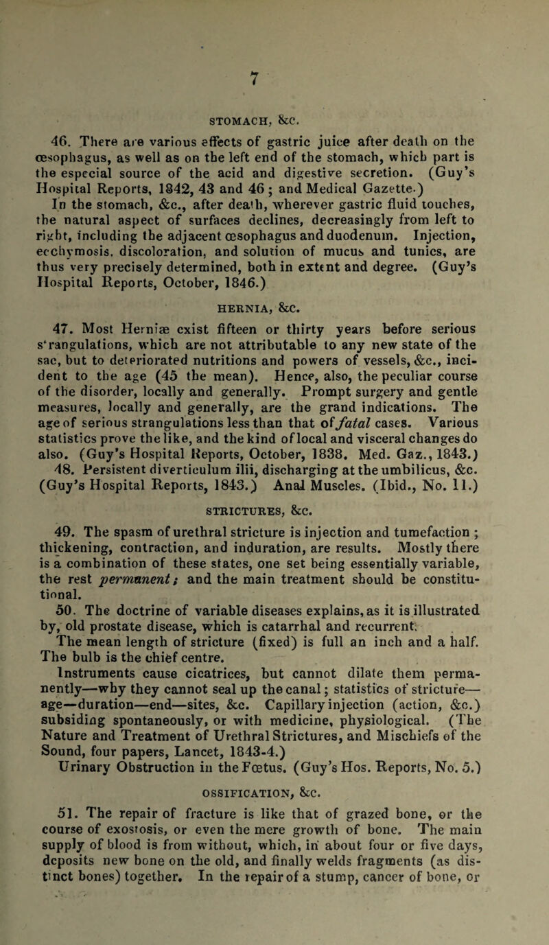 STOMACH, &C. 46. There are various effects of gastric juice after death on the oesophagus, as well as on the left end of the stomach, which part is the especial source of the acid and digestive secretion. (Guy’s Hospital Reports, 1842, 43 and 46 ; and Medical Gazette.) In the stomach, &c., after death, wherever gastric fluid touches, the natural aspect of surfaces declines, decreasingly from left to right, including the adjacent oesophagus and duodenum. Injection, ecchymosis, discoloration, and solution of mucus and tunics, are thus very precisely determined, both in extent and degree. (Guy’s Hospital Reports, October, 1846.) HERNIA, &C. 47. Most Hemiae exist fifteen or thirty years before serious s'rangulations, which are not attributable to any new state of the sac, but to deteriorated nutritions and powers of vessels, &c., inci¬ dent to the age (45 the mean). Hence, also, the peculiar course of the disorder, locally and generally. Prompt surgery and gentle measures, locally and generally, are the grand indications. The age of serious strangulations less than that of fatal cases. Various statistics prove the like, and the kind oflocal and visceral changes do also. (Guy’s Hospital Reports, October, 1838. Med. Gaz., 1843.) 48. Persistent diverticulum ilii, discharging at the umbilicus, &c. (Guy’s Hospital Reports, 1843.) Anal Muscles. (Ibid., No. 11.) STRICTURES, &C. 49. The spasm of urethral stricture is injection and tumefaction ; thickening, contraction, and induration, are results. Mostly there is a combination of these states, one set being essentially variable, the rest 'permanent; and the main treatment should be constitu¬ tional. 50. The doctrine of variable diseases explains, as it is illustrated by, old prostate disease, which is catarrhal and recurrent. The mean length of stricture (fixed) is full an inch and a half. The bulb is the chief centre. Instruments cause cicatrices, but cannot dilate them perma¬ nently—why they cannot seal up the canal; statistics of stricture— age—duration—end—sites, &c. Capillary injection (action, &o.) subsiding spontaneously, or with medicine, physiological. (The Nature and Treatment of Urethral Strictures, and Mischiefs of the Sound, four papers, Lancet, 1843-4.) Urinary Obstruction in the Foetus. (Guy’s Hos. Reports, No. 5.) OSSIFICATION, &C. 51. The repair of fracture is like that of grazed bone, or the course of exostosis, or even the mere growth of bone. The main supply of blood is from without, which, in' about four or five days, deposits new- bone on the old, and finally welds fragments (as dis¬ tinct bones) together. In the repair of a stump, cancer of bone, or