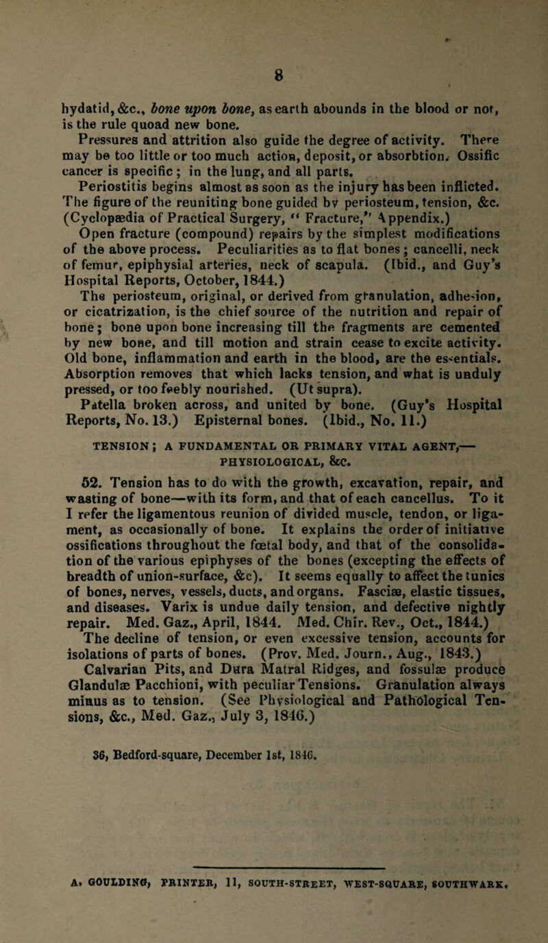 hydatid, &c., bone upon bone, as earth abounds in the blood or not, is the rule quoad new bone. Pressures and attrition also guide the degree of activity. There may be too little or too much action, deposit, or absorbtion. Ossific cancer is specific ; in the lung, and all parts. Periostitis begins almost as soon as the injury has been inflicted. The figure of the reuniting bone guided bv periosteum, tension, &c. (Cyclopaedia of Practical Surgery, “ Fracture/’ Appendix.) Open fracture (compound) repairs by the simplest modifications of the above process. Peculiarities as to flat bones ; cancelli, neck of femur, epiphysial arteries, neck of scapula. (Ibid., and Guy’s Hospital Reports, October, 1844.) The periosteum, original, or derived from granulation, adhe-ion, or cicatrization, is the chief source of the nutrition and repair of bone; bone upon bone increasing till the fragments are cemented by new bone, and till motion and strain cease to excite activity. Old bone, inflammation and earth in the blood, are the essentials. Absorption removes that which lacks tension, and what is unduly pressed, or too feebly nourished. (Ut supra). Patella broken across, and united by bone. (Guy’s Hospital Reports, No. 13.) Episternal bones. (Ibid., No. 11.) TENSION J A FUNDAMENTAL OR PRIMARY VITAL AGENT,- PHYSIOLOGICAL, &C. 52. Tension has to do with the growth, excavation, repair, and wasting of bone—with its form, and that of each cancellus. To it I refer the ligamentous reunion of divided muscle, tendon, or liga¬ ment, as occasionally of bone. It explains the order of initiative ossifications throughout the foetal body, and that of the consolida¬ tion of the various epiphyses of the bones (excepting the effects of breadth of union-surface, &c). It seems equally to affect the tunics of bones, nerves, vessels, ducts, and organs. Fasciae, elastic tissues, and diseases. Varix is undue daily tension, and defective nightly repair. Med. Gaz., April, 1844. Med. Chir. Rev., Oct., 1844.) The decline of tension, or even excessive tension, accounts for isolations of parts of bones. (Prov. Med. Journ., Aug., 1843.) Calvarian Pits, and Dura Matral Ridges, and fossulae produce Glandulae Pacchioni, with peculiar Tensions. Granulation always minus as to tension. (See Physiological and Pathological Ten¬ sions, &c., Med. Gaz., July 3, 1846.) 36, Bedford-square, December 1st, 1846. A. GOULDINCf, PRINTER, 11, SOUTH-STREET, WEST-SQUARE, SOUTHWARK,