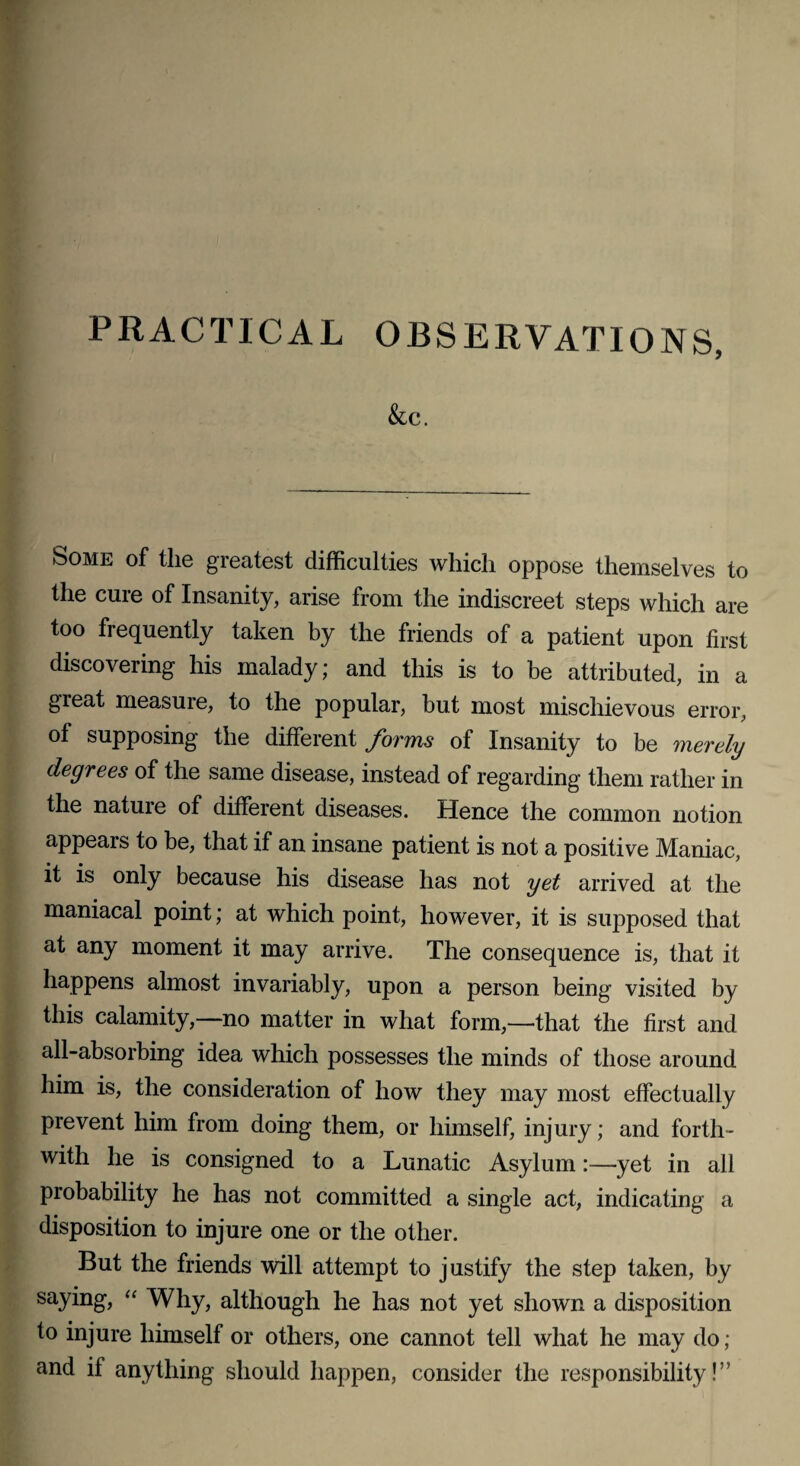 PRACTICAL OBSERVATIONS, &C. Some of the greatest difficulties which oppose themselves to the cure of Insanity, arise from the indiscreet steps which are too frequently taken by the friends of a patient upon first discovering his malady; and this is to be attributed, in a great measure, to the popular, but most mischievous error, of supposing the different forms of Insanity to be merely degrees of the same disease, instead of regarding them rather in the nature of different diseases. Hence the common notion appears to be, that if an insane patient is not a positive Maniac, it is only because his disease has not yet arrived at the maniacal point; at which point, however, it is supposed that at any moment it may arrive. The consequence is, that it happens almost invariably, upon a person being visited by this calamity,—no matter in what form,—that the first and all-absorbing idea which possesses the minds of those around him is, the consideration of how they may most effectually prevent him from doing them, or himself, injury; and forth¬ with he is consigned to a Lunatic Asylum:—yet in all probability he has not committed a single act, indicating a disposition to injure one or the other. But the friends will attempt to justify the step taken, by saying, “ Why, although he has not yet shown a disposition to injure himself or others, one cannot tell what he may do ; and if anything should happen, consider the responsibility!”