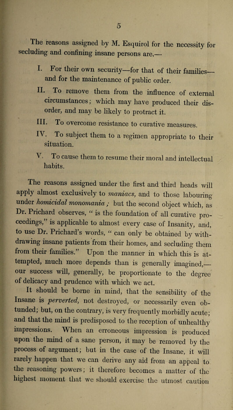 The reasons assigned by M. Esquirol for the necessity for secluding and confining insane persons are,— I. For their own security—for that of their families— and for the maintenance of public order. II. To remove them from the influence of external circumstances; which may have produced their dis¬ order, and may be likely to protract it. III. To overcome resistance to curative measures. IV. To subject them to a regimen appropriate to their situation. V. To cause them to resume their moral and intellectual habits. The reasons assigned under the first and third heads will apply almost exclusively to maniacs, and to those labouring under homicidal monomania ; but the second object which, as Dr. Prichard observes, “ is the foundation of all curative pro¬ ceedings,’’ is applicable to almost every case of Insanity, and, to use Dr. Prichard’s words, “ can only be obtained by with¬ drawing insane patients from their homes, and secluding them from their families.” Upon the manner in which this is at¬ tempted, much more depends than is generally imagined,_ our success will, generally, be proportionate to the degree of delicacy and prudence with which we act. It should be borne in mind, that the sensibility of the Insane is 'perverted, not destroyed, or necessarily even ob- tunded; but, on the contrary, is very frequently morbidly acute; and that the mind is predisposed to the reception of unhealthy impressions. When an erroneous impression is produced upon the mind of a sane person, it may be removed by the process of argument; but in the case of the Insane, it will rarely happen that we can derive any aid from an appeal to the reasoning powers; it therefore becomes a matter of the highest moment that we should exercise the utmost caution