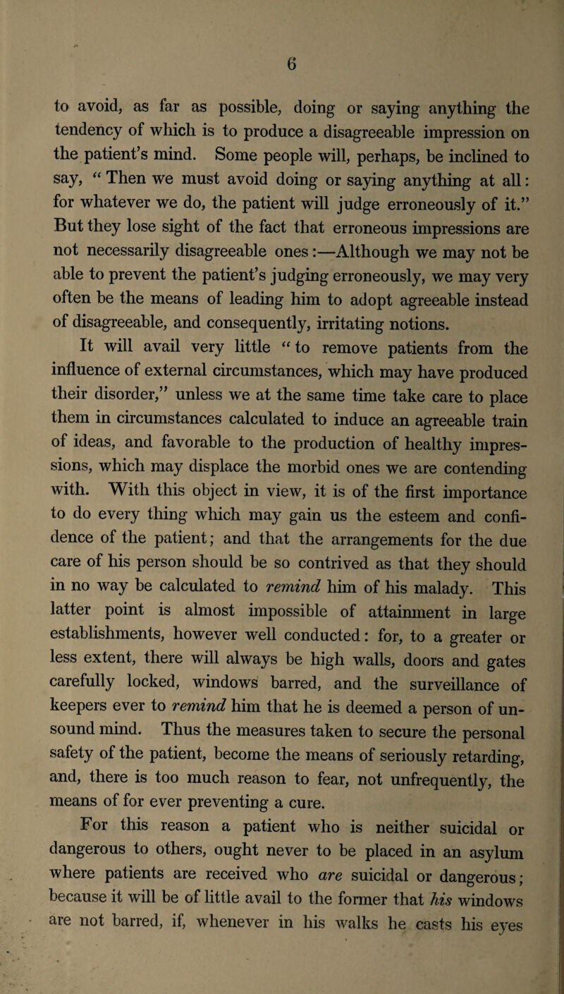 to avoid, as far as possible, doing or saying anything the tendency of which is to produce a disagreeable impression on the patient’s mind. Some people will, perhaps, be inclined to say, “ Then we must avoid doing or saying anything at all: for whatever we do, the patient will judge erroneously of it.” But they lose sight of the fact that erroneous impressions are not necessarily disagreeable ones :—Although we may not be able to prevent the patient’s judging erroneously, we may very often be the means of leading him to adopt agreeable instead of disagreeable, and consequently, irritating notions. It will avail very little “ to remove patients from the influence of external circumstances, which may have produced their disorder,” unless we at the same time take care to place them in circumstances calculated to induce an agreeable train of ideas, and favorable to the production of healthy impres¬ sions, which may displace the morbid ones we are contending with. With this object in view, it is of the first importance to do every thing which may gain us the esteem and confi¬ dence of the patient; and that the arrangements for the due care of his person should be so contrived as that they should in no way be calculated to remind him of his malady. This latter point is almost impossible of attainment in large establishments, however well conducted: for, to a greater or less extent, there will always be high walls, doors and gates carefully locked, windows barred, and the surveillance of keepers ever to remind him that he is deemed a person of un¬ sound mind. Thus the measures taken to secure the personal safety of the patient, become the means of seriously retarding, and, there is too much reason to fear, not unfrequently, the means of for ever preventing a cure. For this reason a patient who is neither suicidal or dangerous to others, ought never to be placed in an asylum where patients are received who are suicidal or dangerous; because it will be of little avail to the former that his windows are not barred, if, whenever in his walks he casts his eyes