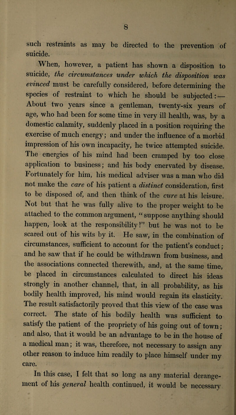 such restraints as may be directed to the prevention of suicide. When, however, a patient has shown a disposition to suicide, the circumstances under which the disposition was evinced must be carefully considered, before determining the species of restraint to which he should be subjected: — About two years since a gentleman, twenty-six years of age, who had been for some time in very ill health, was, by a domestic calamity, suddenly placed in a position requiring the exercise of much energy; and under the influence of a morbid impression of his own incapacity, he twice attempted suicide. The energies of his mind had been cramped by too close application to business; and his body enervated by disease. Fortunately for him, his medical adviser was a man who did not make the care of his patient a distinct consideration, first to be disposed of, and then think of the cure at his leisure. Not but that he was fully alive to the proper weight to be attached to the common argument, “ suppose anything should happen, look at the responsibility 1” but he was not to be scared out of his wits by it. He saw, in the combination of circumstances, sufficient to account for the patient’s conduct; and he saw that if he could be withdrawn from business, and the associations connected therewith, and, at the same time, be placed in circumstances calculated to direct his ideas strongly in another channel, that, in all probability, as his bodily health improved, his mind would regain its elasticity. The result satisfactorily proved that this view of the case was correct. The state of his bodily health was sufficient to satisfy the patient of the propriety of his going out of town; and also, that it would be an advantage to be in the house of a medical man; it was, therefore, not necessary to assign any other reason to induce him readily to place himself under my care. In this case, I felt that so long as any material derange¬ ment of his general health continued, it would be necessary
