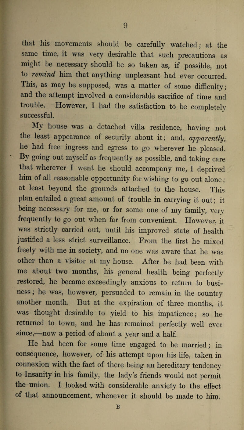 that his movements should be carefully watched; at the same time, it was very desirable that such precautions as might be necessary should be so taken as, if possible, not to remind him that anything unpleasant had ever occurred. This, as may be supposed, was a matter of some difficulty; and the attempt involved a considerable sacrifice of time and trouble. However, I had the satisfaction to be completely successful. My house was a detached villa residence, having not the least appearance of security about it ; and, apparently, he had free ingress and egress to go wherever he pleased. By going out myself as frequently as possible, and taking care that wherever I went he should accompany me, I deprived him of all reasonable opportunity for wishing to go out alone; at least beyond the grounds attached to the house. This plan entailed a great amount of trouble in carrying it out; it being necessary for me, or for some one of my family, very frequently to go out when far from convenient. However, it was strictly carried out, until his improved state of health justified a less strict surveillance. From the first he mixed freely with me in society, and no one was aware that he was other than a visitor at my house. After he had been with me about two months, his general health being perfectly restored, he became exceedingly anxious to return to busi¬ ness ; he was, however, persuaded to remain in the country another month. But at the expiration of three months, it was thought desirable to yield to his impatience; so he returned to town, and he has remained perfectly well ever since,—now a period of about a year and a half. He had been for some time engaged to be married; in consequence, however, of his attempt upon his life, taken in connexion with the fact of there being an hereditary tendency to Insanity in his family, the lady’s friends would not permit the union. I looked with considerable anxiety to the effect of that announcement, whenever it should be made to nim, B