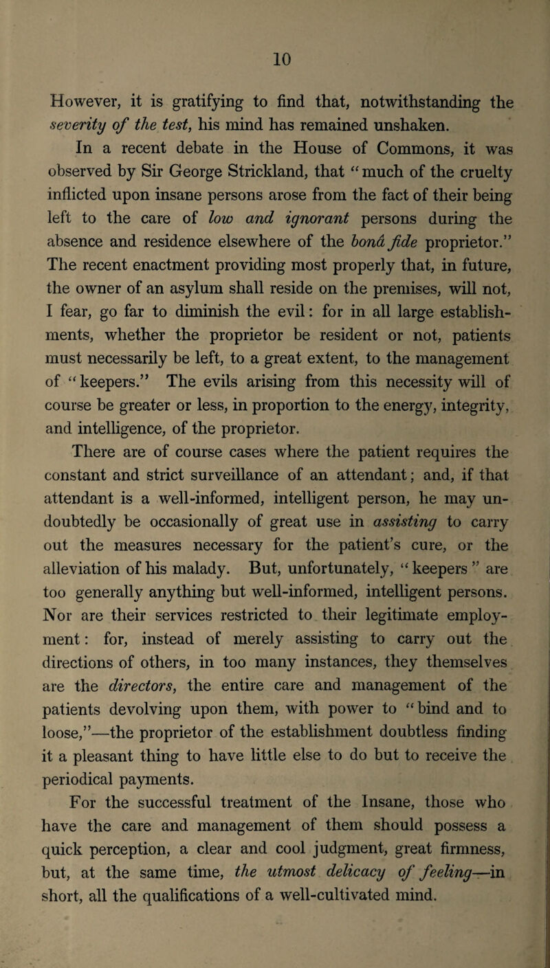 However, it is gratifying to find that, notwithstanding the severity of the test, his mind has remained unshaken. In a recent debate in the House of Commons, it was observed by Sir George Strickland, that “ much of the cruelty inflicted upon insane persons arose from the fact of their being left to the care of low and ignorant persons during the absence and residence elsewhere of the bond fide proprietor.” The recent enactment providing most properly that, in future, the owner of an asylum shall reside on the premises, will not, I fear, go far to diminish the evil: for in all large establish¬ ments, whether the proprietor be resident or not, patients must necessarily be left, to a great extent, to the management of “ keepers.” The evils arising from this necessity will of course be greater or less, in proportion to the energy, integrity, and intelligence, of the proprietor. There are of course cases where the patient requires the constant and strict surveillance of an attendant; and, if that attendant is a well-informed, intelligent person, he may un¬ doubtedly be occasionally of great use in assisting to carry out the measures necessary for the patient’s cure, or the alleviation of his malady. But, unfortunately, “ keepers” are too generally anything but well-informed, intelligent persons. Nor are their services restricted to their legitimate employ¬ ment : for, instead of merely assisting to carry out the directions of others, in too many instances, they themselves are the directors, the entire care and management of the patients devolving upon them, with power to “bind and to loose,”—the proprietor of the establishment doubtless finding it a pleasant thing to have little else to do but to receive the periodical payments. For the successful treatment of the Insane, those who have the care and management of them should possess a quick perception, a clear and cool judgment, great firmness, but, at the same time, the utmost delicacy of feeling—in short, all the qualifications of a well-cultivated mind.