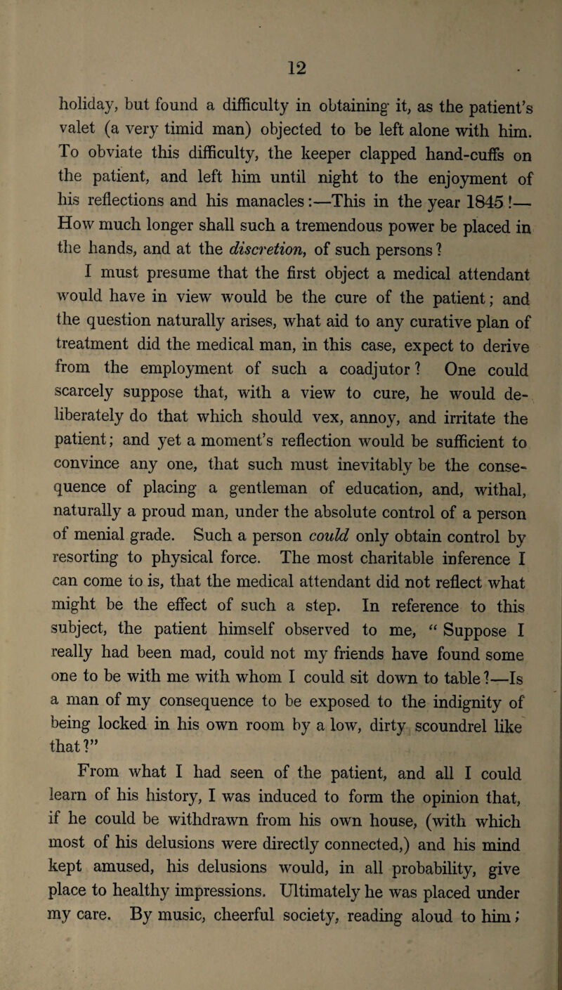 holiday, but found a difficulty in obtaining- it, as the patient’s valet (a very timid man) objected to be left alone with him. To obviate this difficulty, the keeper clapped hand-cuffs on the patient, and left him until night to the enjoyment of his reflections and his manacles:—This in the year 1845 !— How much longer shall such a tremendous power be placed in the hands, and at the discretion, of such persons ] I must presume that the first object a medical attendant would have in view would be the cure of the patient; and the question naturally arises, what aid to any curative plan of treatment did the medical man, in this case, expect to derive from the employment of such a coadjutor ? One could scarcely suppose that, with a view to cure, he would de¬ liberately do that which should vex, annoy, and irritate the patient; and yet a moment’s reflection would be sufficient to convince any one, that such must inevitably be the conse¬ quence of placing a gentleman of education, and, withal, naturally a proud man, under the absolute control of a person of menial grade. Such a person could only obtain control by resorting to physical force. The most charitable inference I can come to is, that the medical attendant did not reflect what might be the effect of such a step. In reference to this subject, the patient himself observed to me, “ Suppose I really had been mad, could not my friends have found some one to be with me with whom I could sit down to table 1—Is a man of my consequence to be exposed to the indignity of being locked in his own room by a low, dirty scoundrel like that?” From what I had seen of the patient, and all I could learn of his history, I was induced to form the opinion that, if he could be withdrawn from his own house, (with which most of his delusions were directly connected,) and his mind kept amused, his delusions would, in all probability, give place to healthy impressions. Ultimately he was placed under my care. By music, cheerful society, reading aloud to him;