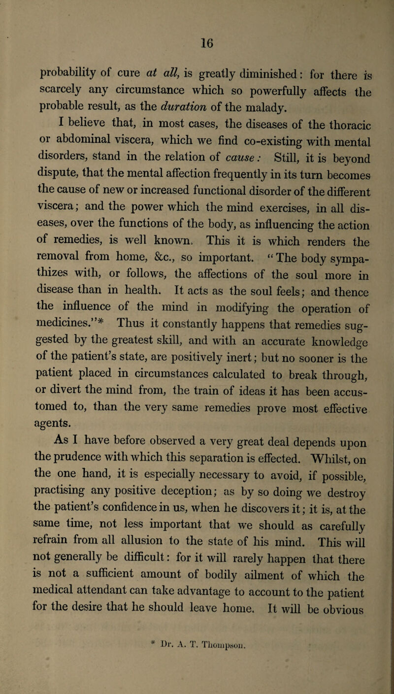 probability of cure at all, is greatly diminished: for there is scarcely any circumstance which so powerfully affects the probable result, as the duration of the malady. I believe that, in most cases, the diseases of the thoracic or abdominal viscera, which we find co-existing with mental disorders, stand in the relation of cause: Still, it is beyond dispute, that the mental affection frequently in its turn becomes the cause of new or increased functional disorder of the different viscera; and the power which the mind exercises, in all dis¬ eases, over the functions of the body, as influencing the action of remedies, is well known. This it is which renders the removal from home, &c., so important. “ The body sympa¬ thizes with, or follows, the affections of the soul more in disease than in health. It acts as the soul feels; and thence the influence of the mind in modifying the operation of medicines.”* Thus it constantly happens that remedies sug¬ gested by the greatest skill, and with an accurate knowledge of the patient’s state, are positively inert; but no sooner is the patient placed in circumstances calculated to break through, or divert the mind from, the train of ideas it has been accus¬ tomed to, than the very same remedies prove most effective agents. As I have before observed a very great deal depends upon the prudence with which this separation is effected. Whilst, on the one hand, it is especially necessary to avoid, if possible, practising any positive deception; as by so doing we destroy the patient’s confidence in us, when he discovers it; it is, at the same time, not less important that we should as carefully refrain from all allusion to the state of his mind. This will not generally be difficult: for it will rarely happen that there is not a sufficient amount of bodily ailment of which the medical attendant can take advantage to account to the patient for the desire that he should leave home. It will be obvious * Dr. A. T. Thompson.