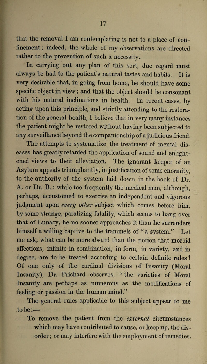 that the removal I am contemplating is not to a place of con¬ finement ; indeed, the whole of my observations are directed rather to the prevention of such a necessity. In carrying out any plan of this sort, due regard must always be had to the patient’s natural tastes and habits. It is very desirable that, in going from home, he should have some specific object in view; and that the object should be consonant with his natural inclinations in health. In recent cases, by acting upon this principle, and strictly attending to the restora¬ tion of the general health, I believe that in very many instances the patient might be restored without having been subjected to any surveillance beyond the companionship of a judicious friend. The attempts to systematize the treatment of mental dis¬ eases has greatly retarded the application of sound and enlight¬ ened views to their alleviation. The ignorant keeper of an Asylum appeals triumphantly, in justification of some enormity, to the authority of the system laid down in the book of Dr. A. or Dr. B.: while too frequently the medical man, although, perhaps, accustomed to exercise an independent and vigorous judgment upon every other subject which comes before him, by some strange, paralizing fatality, which seems to hang over that of Lunacy, he no sooner approaches it than he surrenders himself a willing captive to the trammels of “ a system.” Let me ask, what can be more absurd than the notion that morbid affections, infinite in combination, in form, in variety, and in degree, are to be treated according to certain definite rules 1 Of one only of the cardinal divisions of Insanity (Moral Insanity), Dr. Prichard observes, “ the varieties of Moral Insanity are perhaps as numerous as the modifications of feeling or passion in the human mind.” The general rules applicable to this subject appear to me to be:— To remove the patient from the external circumstances which may have contributed to cause, or keep up, the dis¬ order ; or may interfere with the employment of remedies.