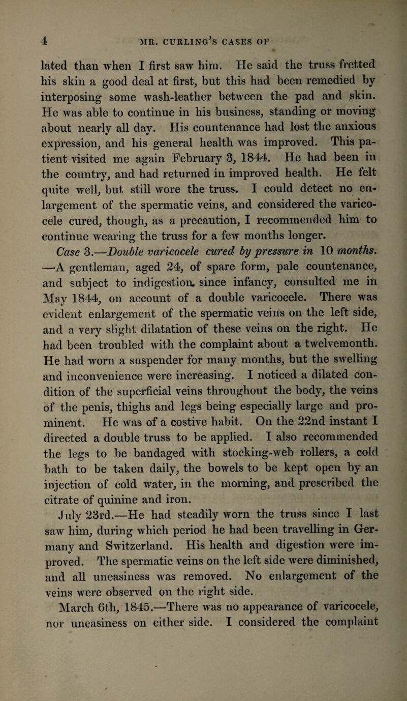 lated than when I first saw him. He said the truss fretted his skin a good deal at first, but this had been remedied by interposing some wash-leather between the pad and skin. He was able to continue in his business, standing or moving about nearly all day. His countenance had lost the anxious expression, and his general health was improved. This pa¬ tient visited me again February 3, 1844. He had been in the country, and had returned in improved health. He felt quite well, but still wore the truss. I could detect no en¬ largement of the spermatic veins, and considered the varico¬ cele cured, though, as a precaution, I recommended him to continue wearing the truss for a few months longer. Case 3.—Double varicocele cured by pressure in 10 months. —A gentleman, aged 24, of spare form, pale countenance, and subject to indigestion, since infancy, consulted me in May 1844, on account of a double varicocele. There was evident enlargement of the spermatic veins on the left side, and a very slight dilatation of these veins on the right. He had been troubled with the complaint about a twelvemonth. He had worn a suspender for many months, but the swelling and inconvenience were increasing. I noticed a dilated con¬ dition of the superficial veins throughout the body, the veins of the penis, thighs and legs being especially large and pro¬ minent. He was of a costive habit. On the 22nd instant I directed a double truss to be applied. I also recommended the legs to be bandaged with stocking-web rollers, a cold bath to be taken daily, the bowels to be kept open by an injection of cold water, in the morning, and prescribed the citrate of quinine and iron. July 23rd.—He had steadily worn the truss since I last saw him, during which period he had been travelling in Ger¬ many and Switzerland. His health and digestion were im¬ proved. The spermatic veins on the left side were diminished, and all uneasiness was removed. No enlargement of the veins were observed on the right side. March 6th, 1845.—There was no appearance of varicocele, nor uneasiness on either side. I considered the complaint