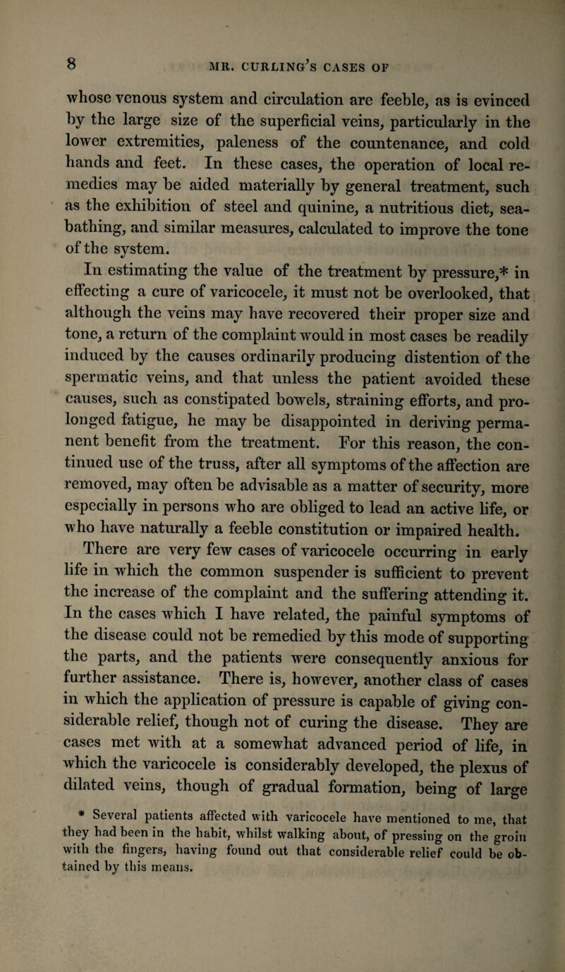 whose venous system and circulation are feeble, as is evinced by the large size of the superficial veins, particularly in the lower extremities, paleness of the countenance, and cold hands and feet. In these cases, the operation of local re¬ medies may be aided materially by general treatment, such as the exhibition of steel and quinine, a nutritious diet, sea¬ bathing, and similar measures, calculated to improve the tone of the system. In estimating the value of the treatment by pressure,* in effecting a cure of varicocele, it must not be overlooked, that although the veins may have recovered their proper size and tone, a return of the complaint would in most cases be readily induced by the causes ordinarily producing distention of the spermatic veins, and that unless the patient avoided these causes, such as constipated bowels, straining efforts, and pro¬ longed fatigue, he may be disappointed in deriving perma¬ nent benefit from the treatment. For this reason, the con¬ tinued use of the truss, after all symptoms of the affection are removed, may often be advisable as a matter of security, more especially in persons who are obliged to lead an active life, or who have naturally a feeble constitution or impaired health. There are very few cases of varicocele occurring in early life in which the common suspender is sufficient to prevent the increase of the complaint and the suffering attending it. In the cases which I have related, the painful symptoms of the disease could not be remedied by this mode of supporting the parts, and the patients were consequently anxious for further assistance. There is, however, another class of cases in which the application of pressure is capable of giving con¬ siderable relief, though not of curing the disease. They are cases met with at a somewhat advanced period of life, in which the varicocele is considerably developed, the plexus of dilated veins, though of gradual formation, being of large * Several patients affected with varicocele have mentioned to me, that they had been in the habit, whilst walking about, of pressing on the groin with the fingers, having found out that considerable relief could be ob¬ tained by this means.