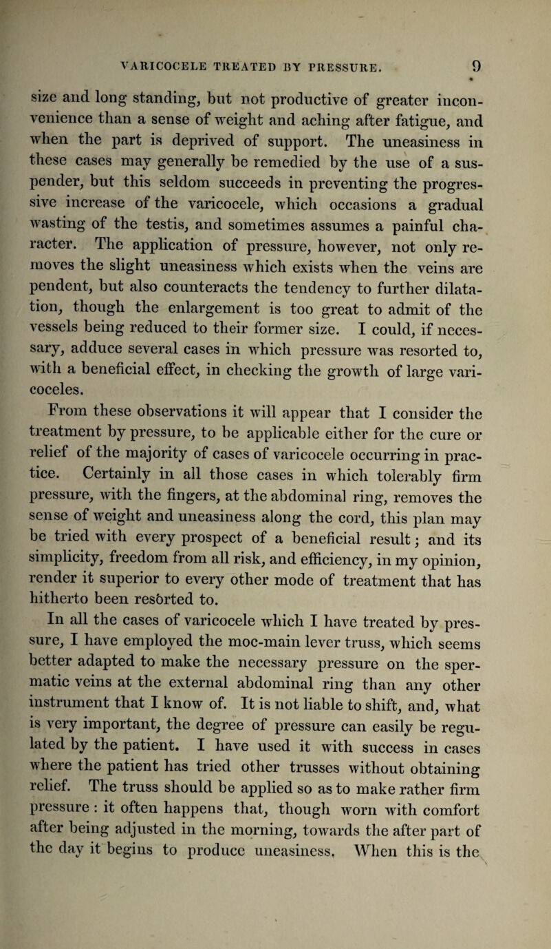 size and long standing, but not productive of greater incon¬ venience than a sense of weight and aching after fatigne, and when the part is deprived of support. The uneasiness in these cases may generally be remedied by the use of a sus¬ pender, but this seldom succeeds in preventing the progres¬ sive increase of the varicocele, which occasions a gradual wasting of the testis, and sometimes assumes a painful cha¬ racter. The application of pressure, however, not only re¬ moves the slight uneasiness which exists when the veins are pendent, but also counteracts the tendency to further dilata¬ tion, though the enlargement is too great to admit of the vessels being reduced to their former size. I could, if neces- sary, adduce several cases in which pressure was resorted to, with a beneficial effect, in checking the growth of large vari¬ coceles. From these observations it will appear that I consider the treatment by pressure, to be applicable either for the cure or relief of the majority of cases of varicocele occurring in prac¬ tice. Certainly in all those cases in which tolerably firm pressure, with the fingers, at the abdominal ring, removes the sense of weight and uneasiness along the cord, this plan may be tried with every prospect of a beneficial result; and its simplicity, freedom from all risk, and efficiency, in my opinion, render it superior to every other mode of treatment that has hitherto been resbrted to. In all the cases of varicocele which I have treated by pres¬ sure, I have employed the moc-main lever truss, which seems better adapted to make the necessary pressure on the sper¬ matic veins at the external abdominal ring than any other instrument that I know of. It is not liable to shift, and, what is very important, the degree of pressure can easily be regu¬ lated by the patient. I have used it with success in cases where the patient has tried other trusses without obtaining relief. The truss should be applied so as to make rather firm pressure : it often happens that, though worn with comfort after being adjusted in the morning, towards the after part of the day it begins to produce uneasiness, When this is the