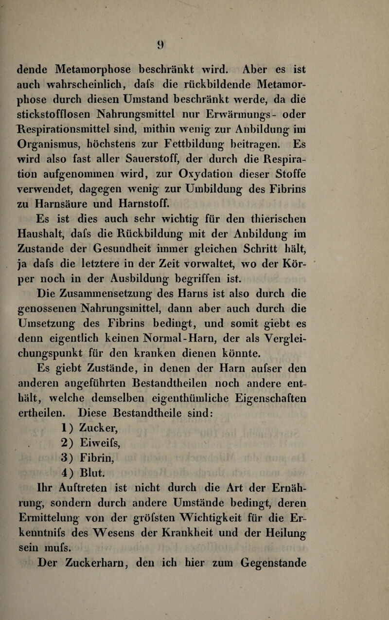 dende Metamorphose beschränkt wird. Aber es ist auch wahrscheinlich, dafs die rückbildende Metamor¬ phose durch diesen Umstand beschränkt w^erde, da die stickstofflosen Nahrungsmittel nur Erwärmungs- oder Respirationsmittel sind, mithin w enig zur Anbildung im Organismus, höchstens zur Fettbildung beitragen. Es wird also fast aller Sauerstoff, der durch die Respira¬ tion aufgenommen wird, zur Oxydation dieser Stoffe verwendet, dagegen wenig zur Umbildung des Fibrins zu Harnsäure und Harnstoff. Es ist dies auch sehr wichtig für den thierischen Haushalt, dafs die Rückbildung mit der Anbildung im Zustande der Gesundheit immer gleichen Schritt hält, ja dafs die letztere in der Zeit vorwaltet, wo der Kör- ' per noch in der Ausbildung begriffen ist. Die Zusammensetzung des Harns ist also durch die genossenen Nahrungsmittel, dann aber auch durch die Umsetzung des Fibrins bedingt, und somit giebt es denn eigentlich keinen Normal-Harn, der als Verglei¬ chungspunkt für den kranken dienen könnte. Es giebt Zustände, in denen der Harn aufser den anderen angeführten Bestandtheilen noch andere ent¬ hält, welche demselben eigenthümliche Eigenschaften ertheilen. Diese Bestandtheile sind; 1) Zucker, 2) Eiweifs, 3) Fibrin, 4) Blut. Ihr Auftreten ist nicht durch die Art der Ernäh¬ rung, sondern durch andere Umstände bedingt, deren Ermittelung von der gröfsten Wichtigkeit für die Er- kenntnifs des Wesens der Krankheit und der Heilung sein mufs. Der Zuckerharn, den ich hier zum Gegenstände