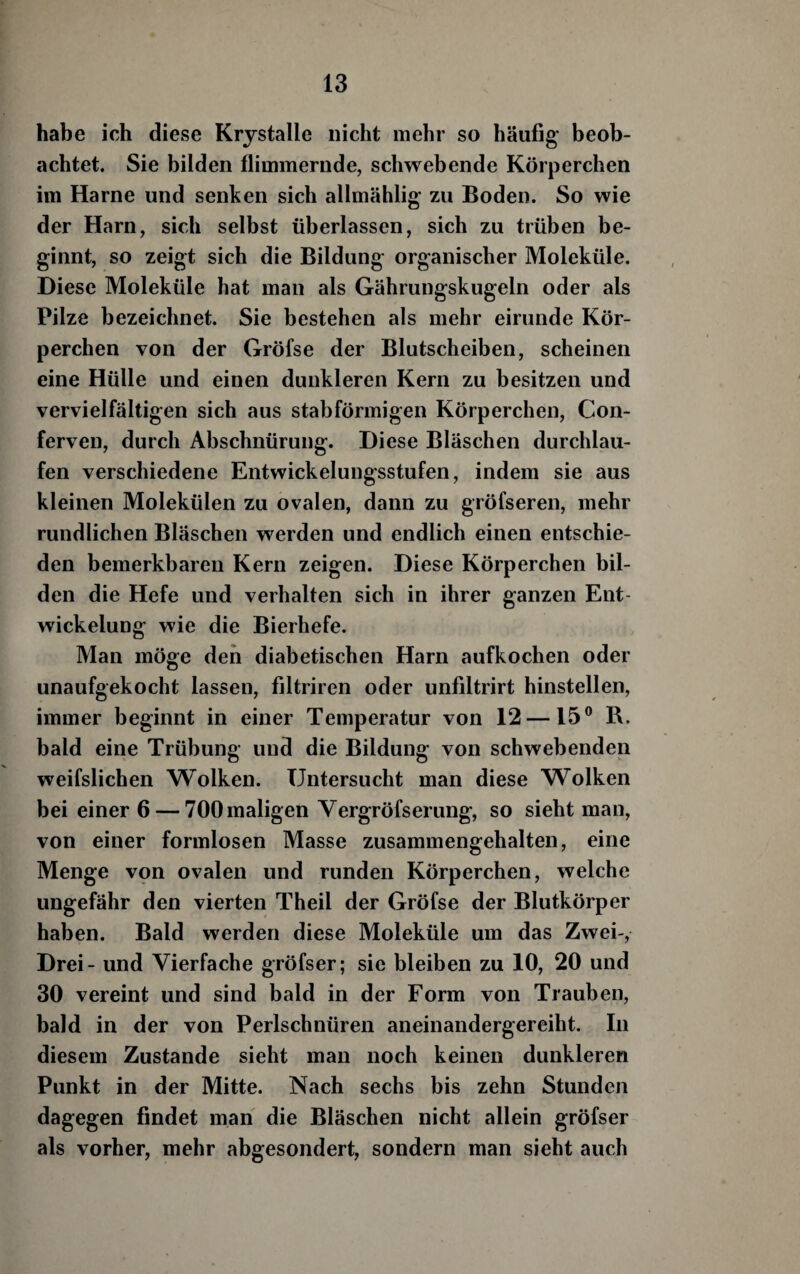 habe ich diese Krystalle nicht mehr so häufig beob¬ achtet. Sie bilden flimmernde, schwebende Körperchen im Harne und senken sich allmählig zu Boden. So wie der Harn, sich selbst überlassen, sich zu trüben be¬ ginnt, so zeigt sich die Bildung organischer Moleküle. Diese Moleküle hat man als Gährungskugeln oder als Pilze bezeichnet. Sie bestehen als mehr eirunde Kör¬ perchen von der Gröfse der Blutscheiben, scheinen eine Hülle und einen dunkleren Kern zu besitzen und vervielfältigen sich aus stabförmigen Körperchen, Con- ferven, durch Abschnürung. Diese Bläschen durchlau¬ fen verschiedene Entwickelungsstufen, indem sie aus kleinen Molekülen zu ovalen, dann zu gröfseren, mehr rundlichen Bläschen werden und endlich einen entschie¬ den bemerkbaren Kern zeigen. Diese Körperchen bil¬ den die Hefe und verhalten sich in ihrer ganzen Ent¬ wickelung wie die Bierhefe. Man möge den diabetischen Harn aufkochen oder unaufgekocht lassen, filtriren oder unfiltrirt hinstellen, immer beginnt in einer Temperatur von 12—15® R. bald eine Trübung und die Bildung von schwebenden weifslichen Wolken. Untersucht man diese Wolken bei einer 6 — 700 maligen Vergröfserung, so sieht man, von einer formlosen Masse zusammengehalten, eine Menge von ovalen und runden Körperchen, welche ungefähr den vierten Theil der Gröfse der Blutkörper haben. Bald werden diese Moleküle um das Zwei-, Drei - und Vierfache gröfser; sie bleiben zu 10, 20 und 30 vereint und sind bald in der Form von Trauben, bald in der von Perlschnüren aneinandergereiht. In diesem Zustande sieht man noch keinen dunkleren Punkt in der Mitte. Nach sechs bis zehn Stunden dagegen findet man die Bläschen nicht allein gröfser als vorher, mehr abgesondert, sondern man sieht auch