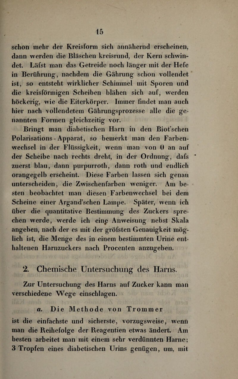 schon mehr der Kreisform sich annähernd erscheinen, dann werden die Bläschen kreisrund, der Kern schwin¬ det. Läfst man das Getreide noch länger mit der Hefe in Berührung, nachdem die Gährung schon vollendet ist, so entsteht wirklicher Schimmel mit Sporen und die kreisförmigen Scheiben blähen sich auf, werden höckerig, wie die Eiterkörper. Immer findet man auch hier nach vollendetem Gährungsprozesse alle die ge¬ nannten Formen gleichzeitig vor. Bringt man diabetischen Harn in den Biot’schen Polarisations - Apparat, so bemerkt man den Farben¬ wechsel in der Flüssigkeit, wenn man von 0 an auf der Scheibe nach rechts dreht, in der Ordnung, dafs ’ zuerst blau, dann purpurroth, dann roth und endlich orangegelb erscheint. Diese Farben lassen sich genau unterscheiden, die Zwischenfarben weniger. Am be¬ sten beobachtet man diesen Farbenwechsel bei dem Scheine einer Argand’schen Lampe. Später, wenn ich über die quantitative Bestimmung des Zuckers spre¬ chen werde, werde ich eine Anweisung nebst Skala angeben, nach der es mit der gröfsten Genauigkeit mög¬ lich ist, die Menge des in einem bestimmten Urine ent¬ haltenen Harnzuckers nach Procenten anzugeben, 2. Chemische Untersuchung des Harns. Zur Untersuchung des Harns auf Zucker kann man verschiedene Wege einschlagen. a. Die Methode von Trommer ist die einfachste und sicherste, vorzugsweise, wenn man die Reihefolge der Reagentien etwas ändert. Am besten arbeitet man mit einem sehr verdünnten Harne; 3 Tropfen eines diabetischen Urins genügen, um, mit