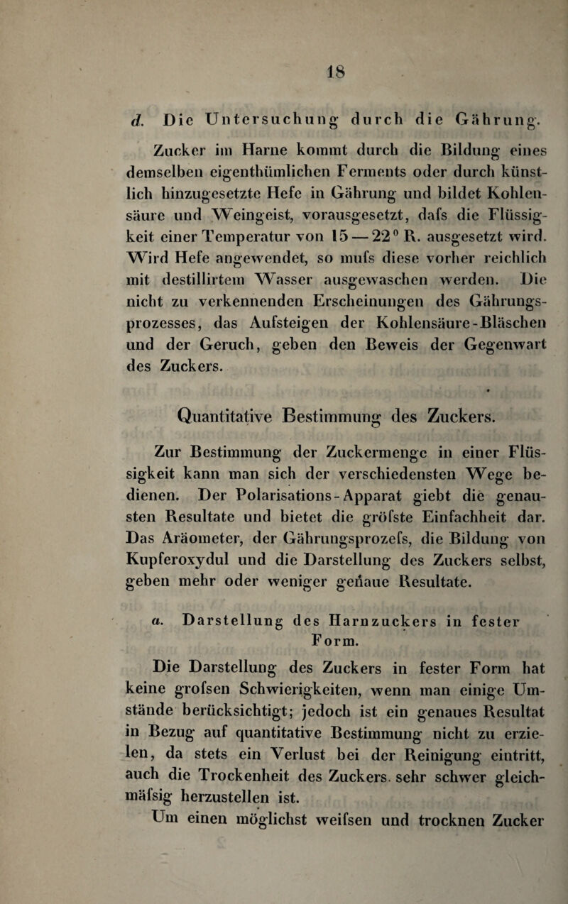 d. Die Untersuchung durch die G ä h r u n g. Zucker im Harne kommt durch die Bildung eines demselben eigenthümlichen Ferments oder durch künst¬ lich hinzugesetzte Hefe in Gährung und bildet Kohlen¬ säure und Weingeist, vorausgesetzt, dafs die Flüssig¬ keit einer Temperatur von 15 — 22® R. aiisgesetzt wird. Wird Hefe angewendet, so mufs diese vorher reichlich mit destillirtem ^Vasser ausgewaschen werden. Die nicht zu verkennenden Erscheinungen des Gährungs- prozesses, das Aufsteigen der Kohlensäure-Bläschen und der Geruch, geben den Beweis der Gegenwart des Zuckers. t Quantitative Bestimmung des Zuckers. Zur Bestimmung der Zuckermengc in einer Flüs¬ sigkeit kann man sich der verschiedensten Wege be¬ dienen. Der Polarisations-Apparat giebt die genau¬ sten Resultate und bietet die gröfste Einfachheit dar. Das Aräometer, der Gährungsprozefs, die Bildung von Kupferoxydul und die Darstellung des Zuckers selbst, geben mehr oder weniger genaue Resultate. «. D arstellung des Harnzuckers in fester F orm. Die Darstellung des Zuckers in fester Form hat keine grofsen Schwierigkeiten, wenn man einige Um¬ stände berücksichtigt; jedoch ist ein genaues Resultat in Bezug auf quantitative Bestimmung nicht zu erzie¬ len, da stets ein Verlust bei der Reinigung eintritt, auch die Trockenheit des Zuckers, sehr schwer gleich- mäfsig herzustellen ist. Um einen möglichst weifsen und trocknen Zucker