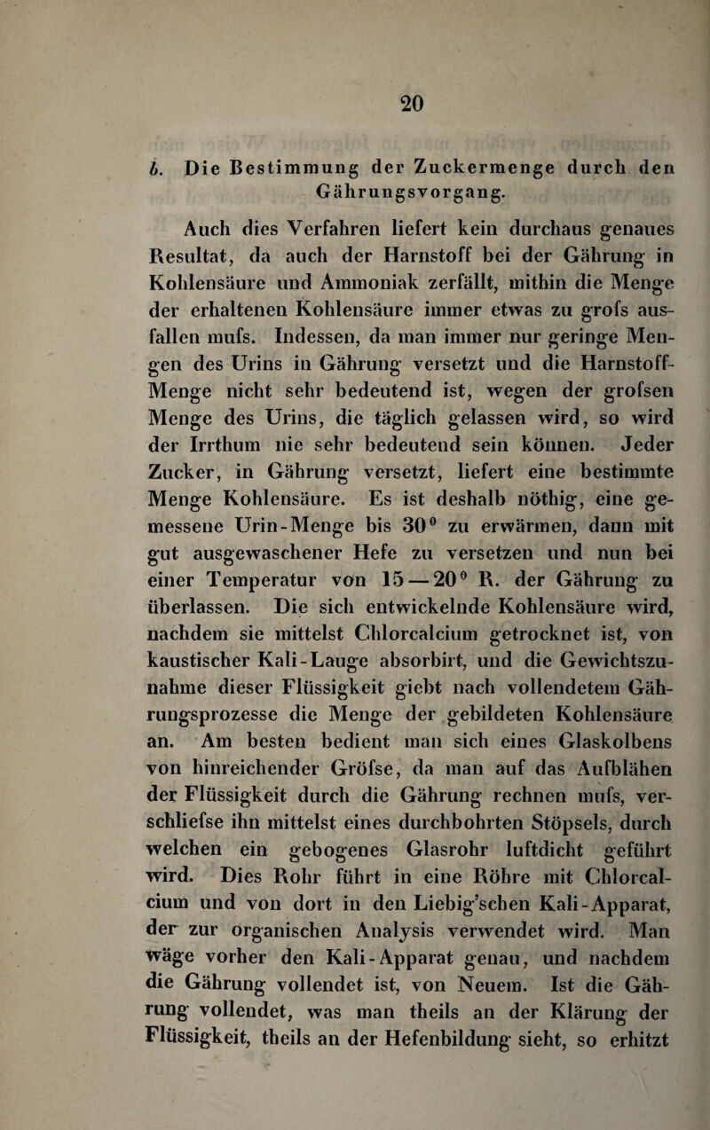 i). Die Bestimmung der Zuckermenge durch den G ähr ungs vor gang. Auch dies Verfahren liefert kein durchaus genaues Resultat, da auch der Harnstoff bei der Gährung in Kolilensäure und Ammoniak zerfällt, mithin die Menge der erhaltenen Kohlensäure immer etwas zu grofs aus- fallen mufs. Indessen, da man immer nur geringe Men¬ gen des Urins in Gährung versetzt und die Harnstoff- Menge nicht sehr bedeutend ist, wegen der grofsen Menge des Urins, die täglich gelassen wird, so wird der Irrthum nie sehr bedeutend sein können. Jeder Zucker, in Gährung versetzt, liefert eine bestimmte Menge Kohlensäure. Es ist deshalb nöthig, eine ge¬ messene Urin-Menge bis 30® zu erwärmen, dann mit gut ausgewaschener Hefe zu versetzen und nun bei einer Temperatur von 15 — 20® R. der Gährung zu überlassen. Die sich entwickelnde Kohlensäure wird, nachdem sie mittelst Chlorcalcium getrocknet ist, von kaustischer Kali-Lauge absorbirt, und die Gewichtszu¬ nahme dieser Flüssigkeit giebt nach vollendetem Gäh- rungsprozesse die Menge der gebildeten Kohlensäure an. Am besten bedient man sich eines Glaskolbens von hinreichender Gröfse, da man auf das Aufblähen der Flüssigkeit durch die Gährung rechnen mufs, ver- schliefse ihn mittelst eines durchbohrten Stöpsels, durch welchen ein gebogenes Glasrohr luftdicht geführt wird. Dies Rohr führt in eine Röhre mit Chlorcal¬ cium und von dort in den Liebig’schen Kali-Apparat, der zur organischen Analysis verwendet wird. Man wäge vorher den Kali-Apparat genau, und nachdem die Gährung vollendet ist, von Neuem. Ist die Gäh¬ rung vollendet, was man theils an der Klärung der Flüssigkeit, theils an der Hefenbildung sieht, so erhitzt