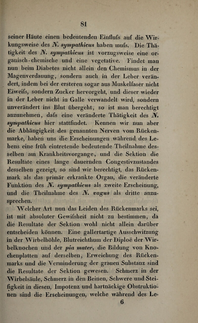 f 81 seiner Häute einen bedeutenden Einflufs auf die Wir¬ kungsweise des N» sympathicus haben inufs. Die Thä- tigkeit des iV. sympathicus ist vorzugsweise eine or¬ ganisch-chemische und eine vegetative. Findet man nun beim Diabetes nicht allein den Chemismus in der Magenverdauung, sondern auch in der Leber verän¬ dert, indem bei der ersteren sogar aus Muskelfaser nicht Eiweifs, sondern Zucker hervorgeht, und dieser wieder in der Leber nicht in Galle verwandelt wird, sondern unverändert ins Blut übergeht, so ist man berechtigt anzunehmen, dafs eine veränderte Thätigkeit des N, sympathicus hier stattfindet. Kennen wir nun aber die Abhängigkeit des genannten Nerven vom Rücken¬ marke, haben uns die Erscheinungen während des Le¬ bens eine früh eintretende bedeutende Theilnahme des¬ selben am Krankheitsvorgange, und die Sektion die Resultate eines lange dauernden Congestivzustandes desselben gezeigt, so sind wir berechtigt, das Rücken¬ mark als das primär erkrankte Organ, die veränderte Funktion des N. sympathicus als zweite Erscheinung, und die Theilnahme des N. vagus als dritte anzu¬ sprechen. Welcher Art nun das Leiden des Rückenmarks sei, ist mit absoluter Gewifsheit nicht zu bestimmen, da die Resultate der Sektion wohl nicht allein darüber entscheiden können. Eine gallertartige Ausschwitzung^ in der Wirbelhöhle, Blutreichthum der Diploe der AVir- belknochen und der pia mater, die Bildung von Kno¬ chenplatten auf derselben, Erweichung des Rücken¬ marks und die Verminderung der grauen Substanz sind die Resultate der Sektion gewesen. Schmerz in der Wirbelsäule, Schmerz in den Beinen, Schwiere und Stei¬ figkeit in diesen, Impotenz und hartnäckige Obstruktio¬ nen sind die Erscheinungen, welche während des Le- 6
