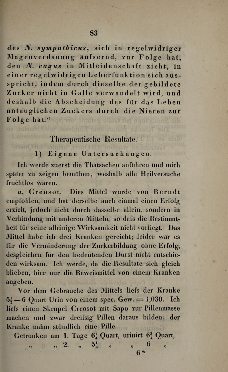 des N, sympathicus^ sich in regelwidrig-er M agenverdaiiung äiifsernd, zur Folge hat, den TV. vagus in Mitleidenschaft zieht, in einer regelwidrigen Leberfunktion sich aus- spricfit, indem durch dieselbe der gebildete Zucker nicht in Galle verwandelt wird, und deshalb die Ab sch ei düng des für das Leben untauglichen Zuckers durch die Nieren zur Folge hat.“ Therapeutische Resultate. 1) Eigene Untersuchungen. Ich werde zuerst die Thatsachen an führen und mich später zu zeigen bemühen, weshalb alle Heilversuche fruchtlos waren. a. Creosot. Dies Mittel wurde von Berndt empfohlen, und hat derselbe auch einmal einen Erfolg erzielt, jedoch nicht durch dasselbe allein, sondern in Verbindung mit anderen Mitteln, so dafs die Bestimmt¬ heit für seine alleinige W^irksamkeit nicht voi liegt. Das Mittel habe ich drei Kranken gereicht; leider war es für die Verminderung der Zuckerbildung ohne Erfolg, desgleichen für den bedeutenden Durst nicht entschie¬ den wirksam. Ich werde, da die Resultate sich gleich blieben, hier nur die Beweismittel von einem Kranken angeben. Vor dem Gebrauche des Mittels liefs der Kranke 5^ — 6 Quart Urin von einem spec. Gew. = 1,030. Ich liefs einen Skrupel Creosot mit Sapo zur Pillenmasse machen und zwar dreifsig Pillen daraus bilden; der Kranke nahm stündlich eine Pille. Getrunken am l. Tage Quart, urinirt 6| Quart, 2. 6^ 55