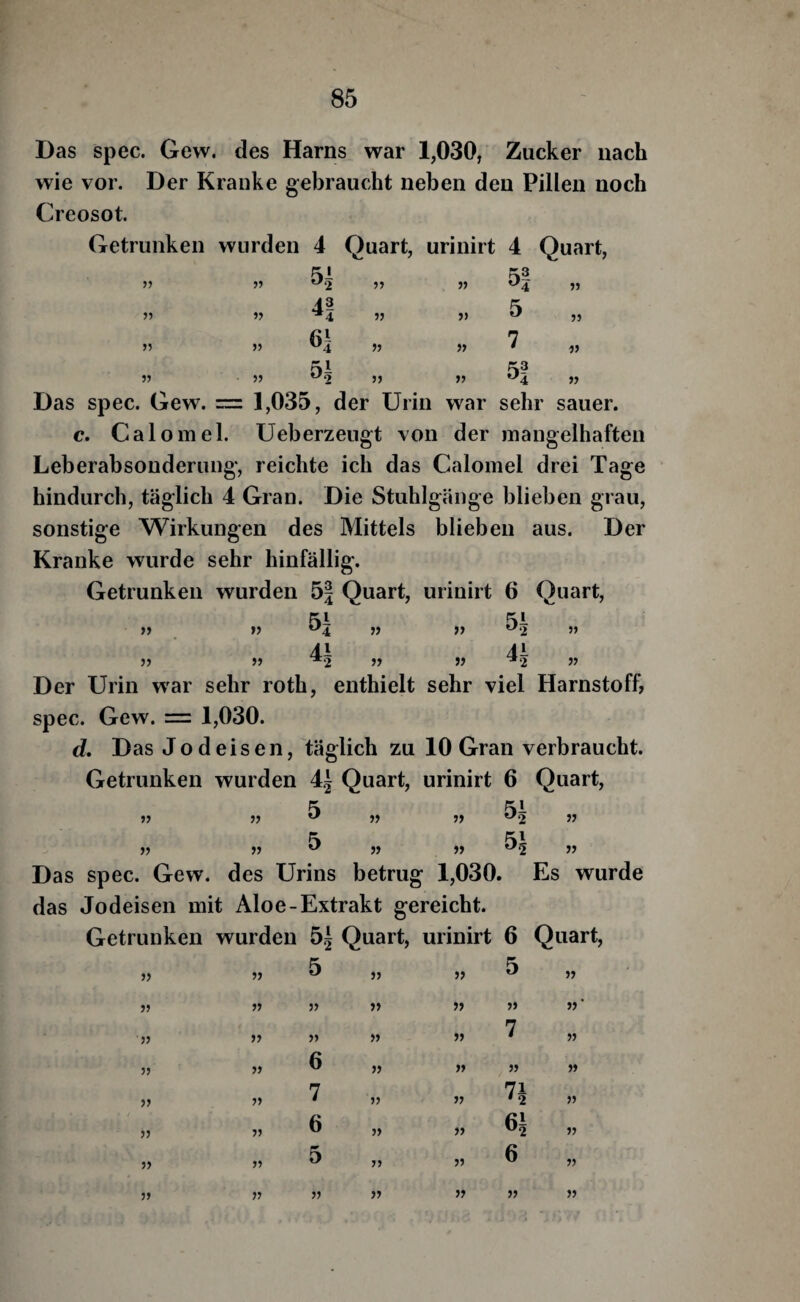 Das spec. Gew. des Harns war 1,030, Zucker nach wie vor. Der Kranke gebraucht neben den Pillen noch Creosot. Getrunken wurden 4 Quart, urinirt 4 Quart, 5) » )) 5i 4! 61 51 3> )) >5 5| 5 7 5! 53 55 35 57 Das spec. Gew. = 1,035, der Urin war sehr sauer. c. Calomel. Ueberzeugt von der mangelhaften Leberabsonderung, reichte ich das Calomel drei Tage hindurch, täglich 4 Gran. Die Stuhlgänge blieben grau, sonstige Wirkungen des Mittels blieben aus. Der Kranke wurde sehr hinfällig. Getrunken wurden 5| Quart, urinirt 6 Quart, 55 55 55 55 5i 4i 55 55 55 55 51 4-1 55 55 Der Urin w'ar sehr roth, enthielt sehr viel Harnstoff, spec. Gew. = 1,030. d. Das Jod eisen, täglich zu 10 Gran verbraucht. Getrunken wurden 4.j Quart, urinirt 6 Quart, 55 55 55 55 5 55 55 55 55 51 51 55 55 Das spec. Gew. des Urins betrug 1,030. Es wurde das Jodeisen mit Aloe-Extrakt gereicht. Getrunken wurden 5^ Quart, urinirt 6 Quart, 55 55 5 55 55 5 55 55 55 55 55 55 55 55 55 55 55 55 55 7 55 55 55 6 55 55 55 55 55 55 7 55 55 n 55 55 55 6 55 55 61 55 55 55 5 55 55 6 55 55 55 55 55 55 55 55