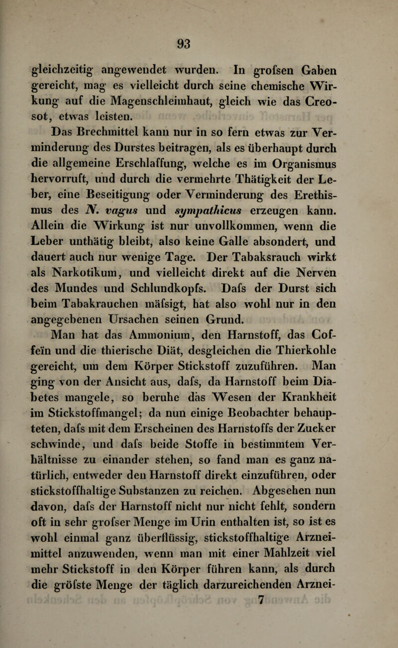 gleichzeitig angewendet wurden. In grofsen Gaben gereicht, mag es vielleicht durch seine chemische Wir¬ kung auf die Magenschleimhaut, gleich wie das Creo- sot, etwas leisten. Das Brechmittel kann nur in so fern etwas zur Ver¬ minderung des Durstes beitragen, als es überhaupt durch die allgemeine Erschlaffung, welche es im Organismus hervorruft, und durch die vermehrte Thätigkeit der Le¬ ber, eine Beseitigung oder Verminderung des Erethis¬ mus des N, Vagus und sympathicus erzeugen kann. Allein die Wirkung ist nur unvollkommen, wenn die Leber unthätig bleibt, also keine Galle absondert, und dauert auch nur wenige Tage. Der Tabaksrauch wirkt als Narkotikum, und vielleicht direkt auf die Nerven des Mundes und Schlundkopfs. Dafs der Durst sich beim Tabakrauchen mäfsigt, hat also wohl nur in den angegebenen Ursachen seinen Grund. Man hat das Ammonium, den Harnstoff, das Cof¬ fein und die thierische Diät, desgleichen die Thierkohle gereicht, um dem Körper Stickstoff zuzuführen. Man ging von der Ansicht aus, dafs, da Harnstoff beim Dia¬ betes mangele, so beruhe das Wesen der Krankheit im Stickstoffmangel; da nun einige Beobachter behaup¬ teten, dafs mit dem Erscheinen des Harnstoffs der Zucker schwinde, und dafs beide Stoffe in bestimmtem Ver¬ hältnisse zu einander stehen, so fand man es ganz na¬ türlich, entweder den Harnstoff direkt einzuführen, oder stickstoffhaltige Substanzen zu reichen. Abgesehen nun davon, dafs der Harnstoff nicht nur nicht fehlt, sondern oft in sehr grofser Menge im Urin enthalten ist, so ist es wohl einmal ganz überflüssig, stickstoffhaltige Arznei¬ mittel anzuwenden, wenn man mit einer Mahlzeit viel mehr Stickstoff in den Körper führen kann, als durch die gröfste Menge der täglich darzureichenden Arznei- 7