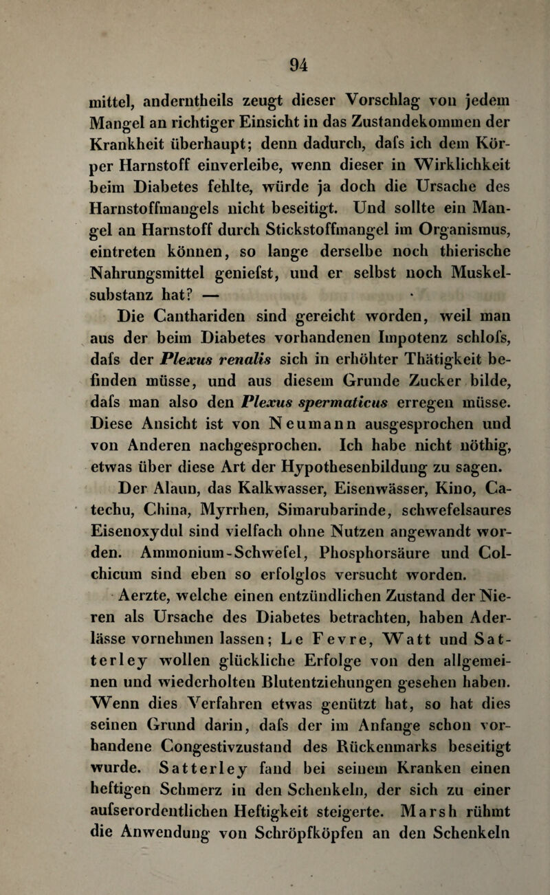 mittel, anderntheils zeugt dieser Vorschlag von jedeui Mangel an richtiger Einsicht in das Zustandekommen der Krankheit überhaupt; denn dadurch, dafs ich dem Kör¬ per Harnstoff einverleibe, wenn dieser in Wirklichkeit beim Diabetes fehlte, würde ja doch die Ursache des Harnstoffmangels nicht beseitigt. Und sollte ein Man¬ gel an Harnstoff durch Stickstoffmangel im Organismus, eintreten können, so lange derselbe noch thierische Nahrungsmittel geniefst, und er selbst noch Muskel¬ substanz hat? — Die Canthariden sind gereicht worden, weil man aus der beim Diabetes vorhandenen Impotenz schlofs, dafs der Plexus renalis sich in erhöhter Thätigkeit be¬ finden müsse, und aus diesem Grunde Zucker bilde, dafs man also den Plexus spermaticus erregen müsse. Diese Ansicht ist von Neumann ausgesprochen und von Anderen nachgesprochen. Ich habe nicht nöthig, etwas über diese Art der Hjpothesenbildung zu sagen. Der Alaun, das Kalkwasser, Eisenwässer, Kino, Ca- techu, China, Myrrhen, Simarubarinde, schwefelsaures Eisenoxydul sind vielfach ohne Nutzen angewandt wor¬ den. Ammonium-Schwefel, Phosphorsäure und Col¬ chicum sind eben so erfolglos versucht worden. Aerzte, welche einen entzündlichen Zustand der Nie¬ ren als Ursache des Diabetes betrachten, haben Ader¬ lässe vornehmen lassen; Le Fevre, Watt und Sat¬ ter ley wollen glückliche Erfolge von den allgemei¬ nen und wiederholten Blutentziehungen gesehen haben. Wenn dies Verfahren etwas genützt hat, so hat dies seinen Grund darin, dafs der im Anfänge schon vor¬ handene Congestivzustand des Rückenmarks beseitigt wurde. Satterley fand bei seinem Kranken einen heftigen Schmerz in den Schenkeln, der sich zu einer aufserordentlichen Heftigkeit steigerte. Marsh rühmt die Anwendung von Schröpfköpfen an den Schenkeln
