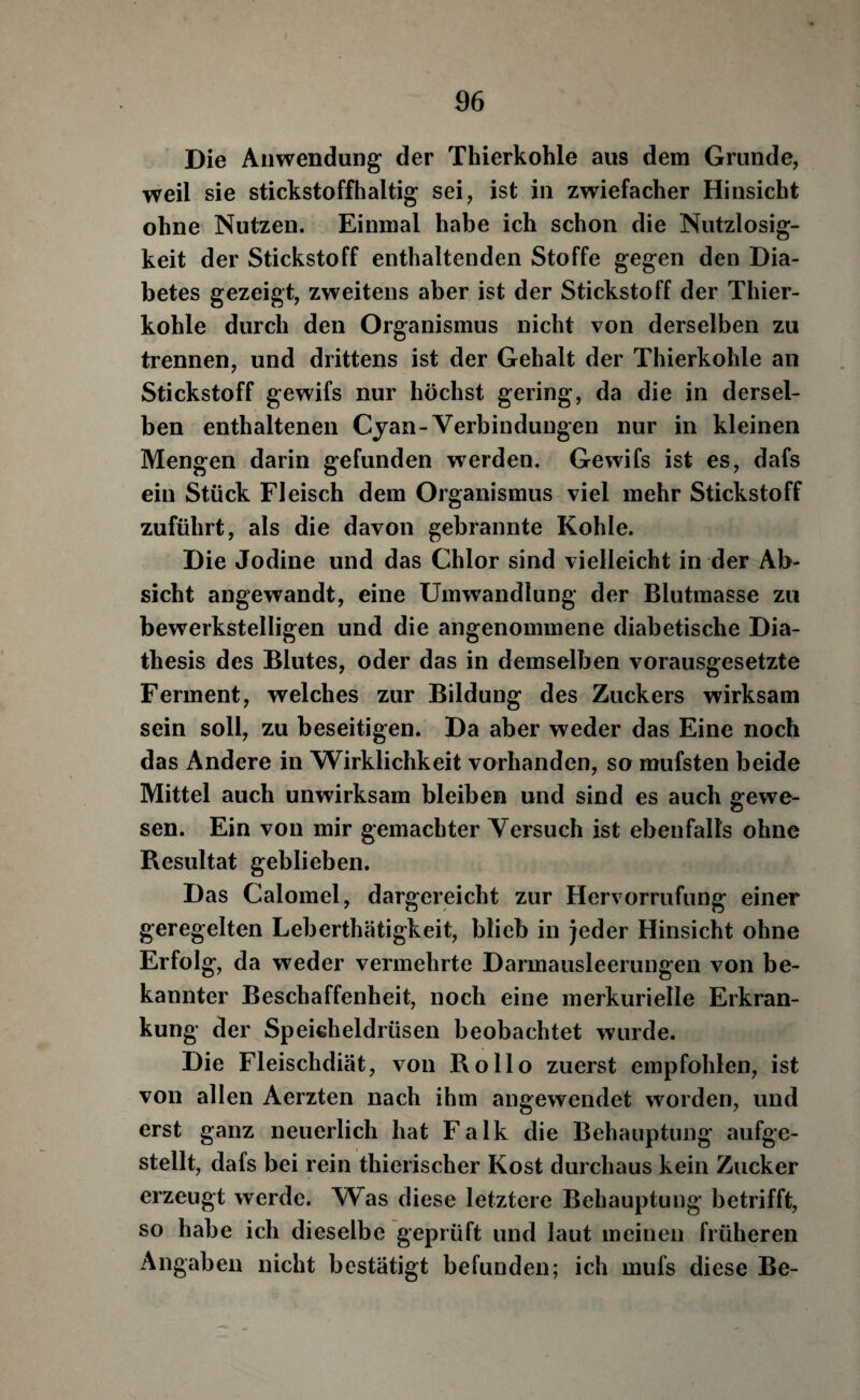 Die Anwendung der Thierkohle aus dem Grunde, weil sie stickstoffhaltig sei, ist in zwiefacher Hinsicht ohne Nutzen. Einmal habe ich schon die Nutzlosig¬ keit der Stickstoff enthaltenden Stoffe gegen den Dia¬ betes gezeigt, zweitens aber ist der Stickstoff der Thier¬ kohle durch den Organismus nicht von derselben zu trennen, und drittens ist der Gehalt der Thierkohle an Stickstoff gewifs nur höchst gering, da die in dersel¬ ben enthaltenen Cyan-Verbindungen nur in kleinen Mengen darin gefunden w^erden. Gewifs ist es, dafs ein Stück Fleisch dem Organismus viel mehr Stickstoff zuführt, als die davon gebrannte Kohle. Die Jodine und das Chlor sind vielleicht in der Ab¬ sicht angewandt, eine Umwandlung der Blutmasse zu bewerkstelligen und die angenommene diabetische Dia- thesis des Blutes, oder das in demselben vorausgesetzte Ferment, welches zur Bildung des Zuckers wirksam sein soll, zu beseitigen. Da aber weder das Eine noch das Andere in Wirklichkeit vorhanden, so mufsten beide Mittel auch unwirksam bleiben und sind es auch g-ewe- sen. Ein von mir gemachter Versuch ist ebenfalls ohne Resultat geblieben. Das Calomel, dargereicht zur Hervorrufung einer geregelten Leberthätigkeit, blieb in )eder Hinsicht ohne Erfolg, da weder vermehrte Darmausleerungen von be¬ kannter Beschaffenheit, noch eine merkurielle Erkran¬ kung der Speicheldrüsen beobachtet wurde. Die Fleischdiät, von Rollo zuerst empfohlen, ist von allen Aerzten nach ihm angewendet worden, und erst ganz neuerlich hat Falk die Behauptung aufge¬ stellt, dafs bei rein thierischer Kost durchaus kein Zucker erzeugt werde. Was diese letztere Behauptung betrifft, so habe ich dieselbe geprüft und laut meinen früheren Angaben nicht bestätigt befunden; ich mufs diese Be-
