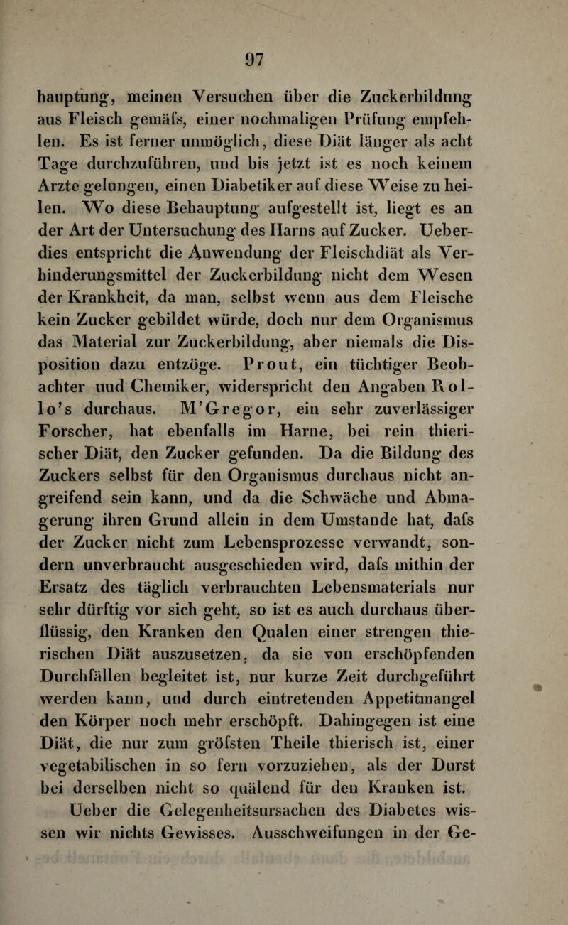 hanptiing, meinen Versuchen über die Ziickerbildiing aus Fleisch gemäfs, einer nochmaligen Prüfung empfeh¬ len. Es ist ferner unmöglicli, diese Diät länger als acht Tage durchzuführen, und bis jetzt ist es noch keinem Arzte gelungen, einen Diabetiker auf diese Weise zu hei¬ len. Wo diese Behauptung aufgestellt ist, liegt es an der Art der Untersuchung des Harns auf Zucker. Ueber- dies entspricht die Anwendung der Fleischdiät als Ver¬ hinderungsmittel der Zuckerbildung nicht dem Wesen der Krankheit, da man, selbst wenn aus dem Fleische kein Zucker gebildet würde, doch nur dem Organismus das Material zur Zuckerbildung, aber niemals die Dis¬ position dazu entzöge. Pr out, ein tüchtiger Beob¬ achter uud Chemiker, widerspricht den Angaben Rol- lo’s durchaus. M’Gregor, ein sehr zuverlässiger Forscher, hat ebenfalls im Harne, bei rein thieri- scher Diät, den Zucker gefunden. Da die Bildung des Zuckers selbst für den Organismus durchaus nicht an¬ greifend sein kann, und da die Schwäche und Abma¬ gerung ihren Grund allein in dem Umstande hat, dafs der Zucker nicht zum Lebensprozesse verwandt, son¬ dern unverbraucht ausgeschieden wird, dafs mithin der Ersatz des täglich verbrauchten Lebensmaterials nur sehr dürftig vor sich geht, so ist es auch durchaus über¬ flüssig, den Kranken den Qualen einer strengen thie- rischen Diät auszusetzen, da sie von erschöpfenden Durchfällen begleitet ist, nur kurze Zeit durchgeführt werden kann, und durch eintretenden Appetitmangel den Körper noch mehr erschöpft. Dahingegen ist eine Diät, die nur zum gröfsten Theile thierisch ist, einer vegetabilischen in so fern vorzuziehen, als der Durst bei derselben nicht so quälend für den Kranken ist. Ueber die Gelegenheitsursacheii des Diabetes wis¬ sen wir nichts Gewisses. Ausschweifungen in der Gc-