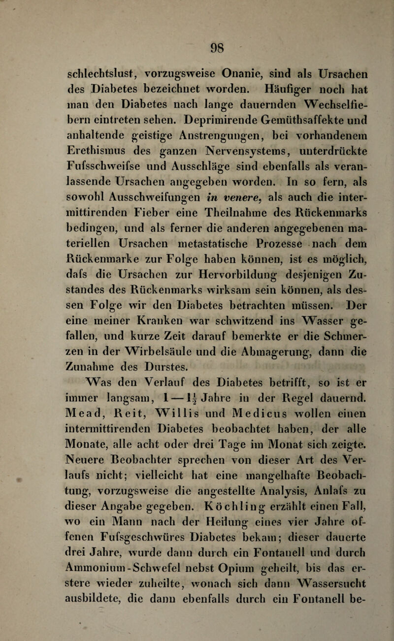 schlechtslust, vorzugsweise Onanie, sind als Ursachen des Diabetes bezeichnet worden. Häufiger noch hat man den Diabetes nach lange dauernden Wechselfie¬ bern eintreten sehen. Deprimirende Gemüthsaffekte und anhaltende geistige Anstrengungen, bei vorhandenem Erethismus des ganzen Nervensystems, unterdrückte Fufsschweifse und Ausschläge sind ebenfalls als veran¬ lassende Ursachen angegeben worden. In so fern, als sowohl Ausschweifungen in venere^ als auch die inter- mittirenden Fieber eine Theilnahme des Rückenmarks bedingen, und als ferner die anderen angegebenen ma¬ teriellen Ursachen metastatische Prozesse nach dem Rückenmarke zur Folge haben können, ist es möglich, dafs die Ursachen zur Hervorbildung desjenigen Zu¬ standes des Rückenmarks wirksam sein können, als des¬ sen Folge wir den Diabetes betrachten müssen. Der eine meiner Kranken war schwitzend ins Wasser ge¬ fallen, und kurze Zeit darauf bemerkte er die Schmer¬ zen in der Wirbelsäule und die Abmagerung, dann die Zunahme des Durstes. Was den Verlauf des Diabetes betrifft, so ist er immer langsam, 1 —15 Jahre in der Regel dauernd. Mead, Reit, Willis und Medicus wollen einen intermittirenden Diabetes beobachtet haben, der alle Monate, alle acht oder drei Tage im Monat sich zeigte. Neuere Reobachter sprechen von dieser Art des Ver¬ laufs nicht; vielleicht hat eine mangelhafte Reobach- tung, vorzugsweise die angestellte Analysis, Anlafs zu dieser Angabe gegeben. Köchling erzählt einen Fall, wo ein Mann nach der Heilung- eines vier Jahre of- fenen Fufsgeschwüres Diabetes bekam; dieser dauerte drei Jahre, wurde dann durch ein Fontanell und durch Ammonium-Schwefel nebst Opium geheilt, bis das er- stere wieder zuheilte, wonach sich dann Wassersucht ausbildete, die dann ebenfalls durch ein Fontanell be-