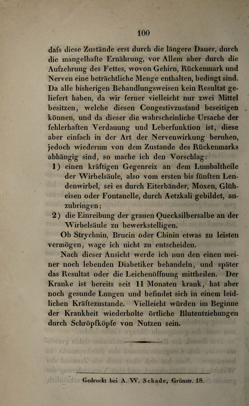 dafs diese Zustände erst durch die längere Dauer, durch die mangelhafte Ernährung, vor Allem aber durch die Aufzehrung des Fettes, wovon Gehirn, Rückenmark und Nerven eine beträchtliche Menge enthalten, bedingt sind. Da alle bisherigen Behandlungsweisen kein Resultat ge¬ liefert haben, da wir ferner vielleicht nur zwei Mittel besitzen, welche diesen Congestivzustand beseitigen können, und da dieser die wahrscheinliche Ursache der fehlerhaften Verdauung und Leberfunktion ist, diese aber einfach in der Art der Nerven Wirkung beruhen, jedoch wiederum von dem Zustande des Rückenmarks abhängig sind, so mache ich den Vorschlag: 1) einen kräftigen Gegenreiz an dem Lumbaltheile der Wirbelsäule, also vom ersten bis fünften Len¬ denwirbel, sei es durch Eiterbänder, Moxen, Glüh¬ eisen oder Fontanelle, durch Äetzkali gebildet, an¬ zubringen ; 2) die Einreibung der grauen Quecksilbersalbe an der Wirbelsäule zu bewerkstelligen. Ob Strychnin, Brucin oder Chinin etwas zu leisten vermögen, wage ich nicht zu entscheiden. Nach dieser Ansicht werde ich nun den einen mei¬ ner noch lebenden Diabetiker behandeln, und später das Resultat oder die Leichenöffnung mittheilen. Der Kranke ist bereits seit 11 Monaten krank, hat aber noch gesunde Lungen und befindet sich in einem leid¬ lichen Kräftezustande. Vielleicht würden im Beginne der Krankheit wiederholte örtliche Blutentziehungen durch Schröpfköpfe von Nutzen sein. Gedruckt bei A, W. Schade, Grünstr. 18.