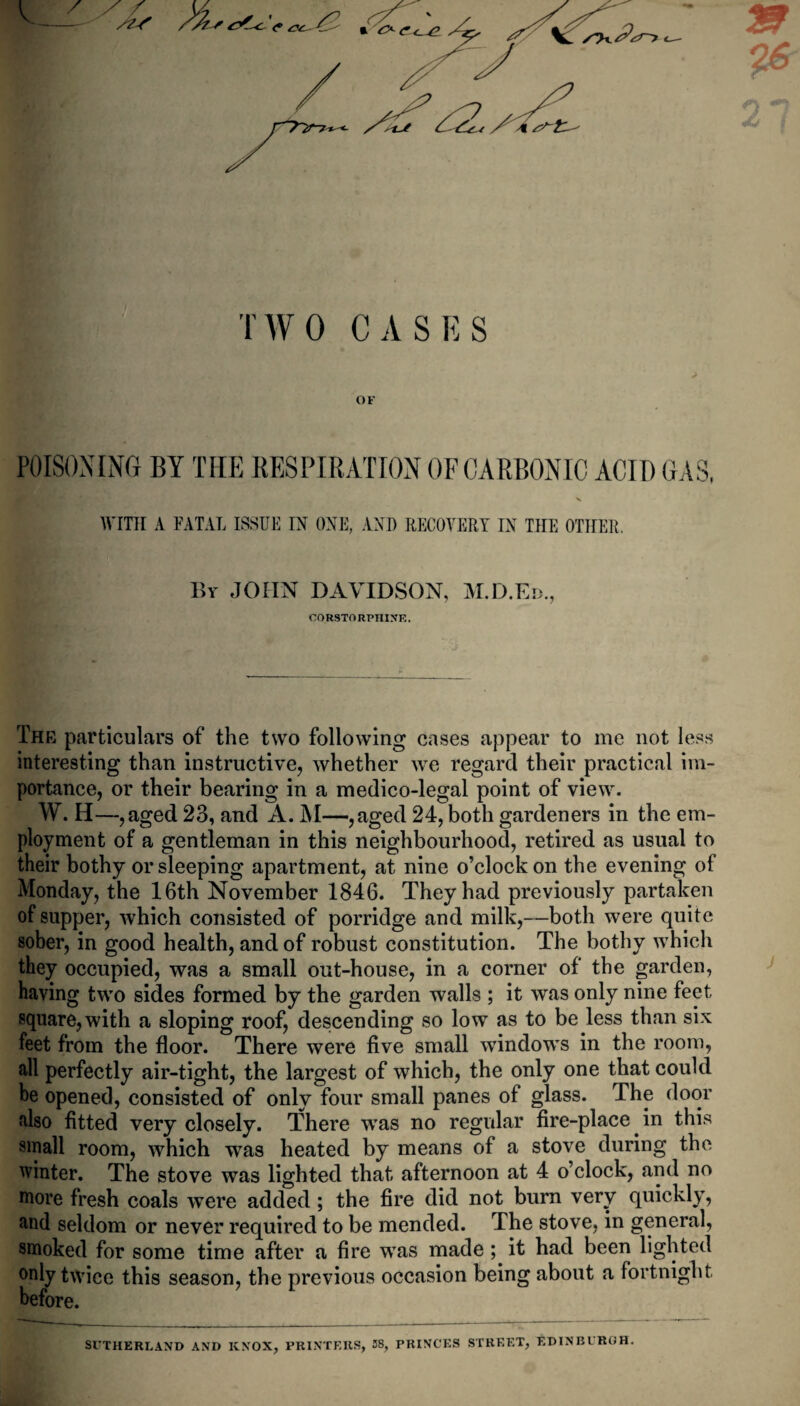 TWO CASES OF POISONING BY THE RESPIRATION OFCARBONIC ACID GAS, WITH A FATAL ISSUE IN ONE, AND RECOVERY IN THE OTHER. By JOHN DAVIDSON, M.D.Eb., CORSTORPHINE. The particulars of the two following cases appear to me not less interesting than instructive, whether we regard their practical im¬ portance, or their bearing in a medico-legal point of view. W. IT—,aged 23, and A. M—,aged 24, both gardeners in the em¬ ployment of a gentleman in this neighbourhood, retired as usual to their bothy or sleeping apartment, at nine o’clock on the evening of Monday, the 16th November 1846. They had previously partaken of supper, which consisted of porridge and milk,—both were quite sober, in good health, and of robust constitution. The bothy which they occupied, was a small out-house, in a corner of the garden, having two sides formed by the garden walls ; it was only nine feet square, with a sloping roof, descending so low as to be less than six feet from the floor. There were five small windows in the room, all perfectly air-tight, the largest of which, the only one that could he opened, consisted of only four small panes of glass. The door also fitted very closely. There wras no regular fire-place in this small room, which wras heated by means of a stove during the winter. The stove was lighted that afternoon at 4 o’clock, and no more fresh coals were added ; the fire did not burn very quickly, and seldom or never required to be mended. The stove, in general, smoked for some time after a fire was made; it had been lighted °niy twice this season, the previous occasion being about a fortnight before. SUTHERLAND AND KNOX, PRINTERS, 38, PRINCES STREET, EDINBURGH.