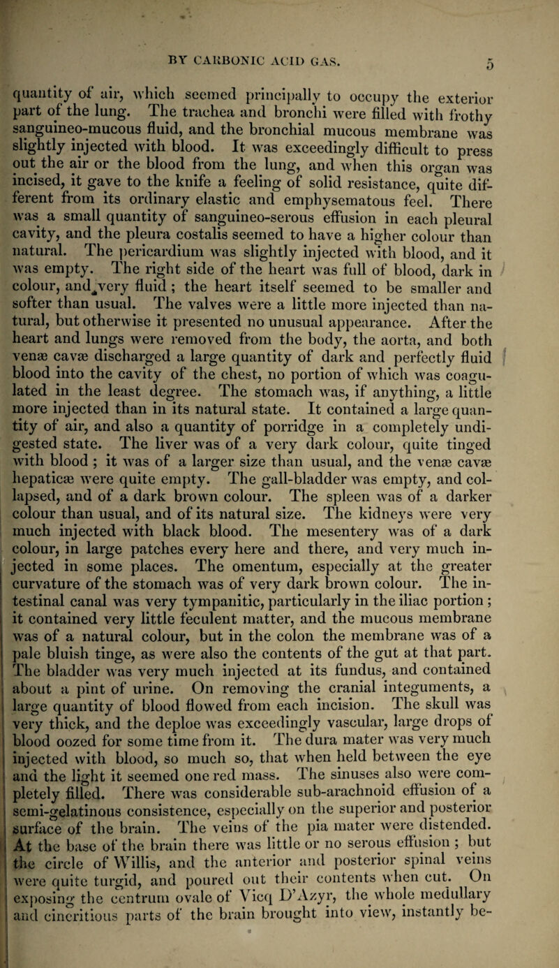 0 quantity of air, which seemed principally to occupy the exterior part of the lung. The trachea and bronchi were filled with frothy sanguineo-mucous fluid, and the bronchial mucous membrane was slightly injected with blood. It was exceedingly difficult to press out the air or the blood from the lung, and when this organ was incised, it gave to the knife a feeling of solid resistance, quite dif¬ ferent from its ordinary elastic and emphysematous feel. There was a small quantity of sanguineo-serous effusion in each pleural cavity, and the pleura costalis seemed to have a higher colour than natural. The pericardium was slightly injected with blood, and it was empty. The right side of the heart was full of blood, dark in colour, and^very fluid ; the heart itself seemed to be smaller and softer than usual. The valves were a little more injected than na¬ tural, but otherwise it presented no unusual appearance. After the heart and lungs were removed from the body, the aorta, and both ven* cavas discharged a large quantity of dark and perfectly fluid blood into the cavity of the chest, no portion of which was coagu¬ lated in the least degree. The stomach was, if anything, a little more injected than in its natural state. It contained a large quan¬ tity of air, and also a quantity of porridge in a completely undi¬ gested state. The liver was of a very dark colour, quite tinged with blood ; it was of a larger size than usual, and the venas cavas hepatic* were quite empty. The gall-bladder was empty, and col¬ lapsed, and of a dark brown colour. The spleen was of a darker colour than usual, and of its natural size. The kidneys were very much injected with black blood. The mesentery was of a dark colour, in large patches every here and there, and very much in¬ jected in some places. The omentum, especially at the greater curvature of the stomach was of very dark brown colour. The in¬ testinal canal was very tympanitic, particularly in the iliac portion ; it contained very little feculent matter, and the mucous membrane was of a natural colour, but in the colon the membrane was of a pale bluish tinge, as were also the contents of the gut at that part. The bladder was very much injected at its fundus, and contained about a pint of urine. On removing the cranial integuments, a large quantity of blood flowed from each incision. The skull was very thick, and the deploe was exceedingly vascular, large drops ol blood oozed for some time from it. The dura mater was very much injected with blood, so much so, that when held between the eye and the light it seemed one red mass. The sinuses also were com¬ pletely filled. There was considerable sub-arachnoid effusion of a semi-gelatinous consistence, especially on the superior and posterior surface of the brain. The veins of the pia mater were distended. At the base of the brain there was little or no serous effusion ; but the circle of Willis, and the anterior and posterior spinal veins were quite turgid, and poured out their contents when cut. On exposing the centrum ovale of Vicq D’Azyr, the whole medullary and cincritious parts of the brain brought into view, instantly be-