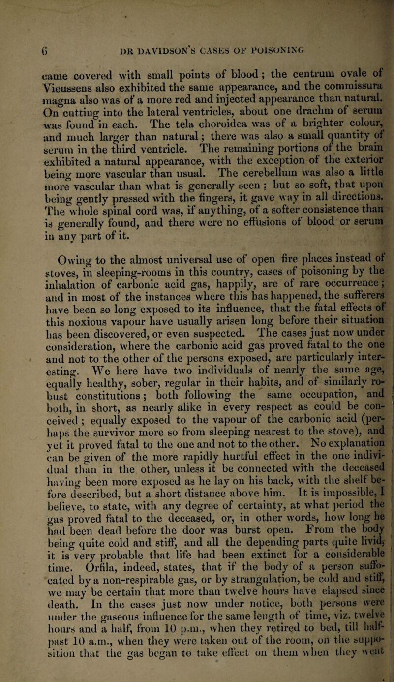 came covered with small points of blood ; the centrum ovale of Vieussens also exhibited the same appearance, and the commissura magna also was of a more red and injected appearance than, natural. On cutting into the lateral ventricles, about one drachm of serum was found in each. The tela ehoroidea was of a brighter colour, and much larger than natural; there was also a small quantity of serum in the third ventricle. The remaining portions of the brain exhibited a natural appearance, with the exception of the exterior being more vascular than usual. The cerebellum was also a little more vascular than what is generally seen ; but so soft, that upon being gently pressed with the fingers, it gave way in all directions. The whole spinal cord was, if anything, of a softer consistence than is generally found, and there were no effusions of blood or serum in any part of it. Owing to the almost universal use of open fire places instead of stoves, in sleeping-rooms in this country, cases of poisoning by the inhalation of carbonic acid gas, happily, are of rare occurrence; and in most of the instances where this has happened, the sufferers have been so long exposed to its influence, that the fatal effects of this noxious vapour have usually arisen long before their situation has been discovered, or even suspected. The cases just now under consideration, where the carbonic acid gas proved fatal to the one and not to the other of the persons exposed, are particularly inter¬ esting. We here have two individuals of nearly the same age, equally healthy, sober, regular in their habits, and of similarly ro¬ bust constitutions; both following the same occupation, and both, in short, as nearly alike in every respect as could be con¬ ceived ; equally exposed to the vapour of the carbonic acid (per¬ haps the survivor more so from sleeping nearest to the stove), and yet it proved fatal to the one and not to the other. No explanation can be given of the more rapidly hurtful effect in the one indivi¬ dual than in the other, unless it be connected with the deceased having been more exposed as he lay on his back, with the shelf be¬ fore described, but a short distance above him. It is impossible, I believe, to state, with any degree of certainty, at what period the gas proved fatal to the deceased, or, in other words, how long he had been dead before the door was burst open. From the body being quite cold and stiff, and all the depending parts quite livid, it is very probable that life had been extinct for a considerable time. Orfila, indeed, states, that if the body of a person suffo¬ cated by a non-respirable gas, or by strangulation, be cold and stiff, we may be certain that more than twelve hours have elapsed since death. In the cases just now under notice, both persons were under the gaseous influence for the same length of time, viz. twelve hours and a half, from 10 p.m., when they retired to bed, till half¬ past 10 a.m., when they were taken out of the room, on the suppo¬ sition that the gas began to take effect on them when they went