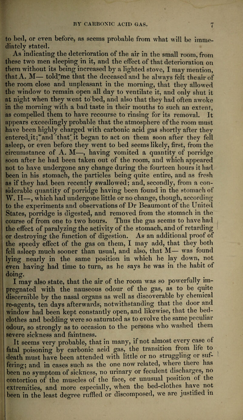 i to bed, or even before, as seems probable from what will be imme¬ diately stated. As indicating the deterioration of the air in the small room, from these two men sleeping in it, and the effect of that deterioration on them without its being increased by a lighted stove, I may mention, that A. M— tohUme that the deceased and he always felt theairof the room close and unpleasant in the morning, that they allowed the window to remain open all day to ventilate it, and only shut it at night when they went to'bed, and also that they had often awoke in the morning with a bad taste in their mouths to such an extent, as compelled them to have recourse to rinsing for its removal. It appears exceedingly probable that the atmosphere of the room must have been highly charged with carbonic acid gas shortly after they enteredtit;^and that’it began to act on them soon after they fell asleep, or even before they went to bed seems likely, first, from the circumstance of A. M—, having vomited a quantity of porridge soon after he had been taken out of the room, and which appeared not to have undergone any change during the fourteen hours it had been in his stomach, the particles being quite entire, and as fresh as if they had been recently swallowed; and, secondly, from a con¬ siderable quantity of porridge having been found in the stomach of W. H—, which had undergone little or no change, though, according to the experiments and observations of Dr Beaumont of the United States, porridge is digested, and removed from the stomach in the course of from one to two hours. Thus the gas seems to have had the effect of paralyzing the activity of the stomach, and of retarding or destroying the function of digestion. As an additional proof of the speedy effect of the gas on them, I may add, that they both fell asleep much sooner than usual, and also, that M— was found lying nearly in the same position in which he lay down, not even having had time to turn, as he says he was in the habit of doing. I may also state, that the air of the room was so powerfully im¬ pregnated with the nauseous odour of the gas, as to be quite discernible by the nasal organs as well as discoverable by chemical re-agents, ten days afterwards, notwithstanding that the door and window had been kept constantly open, and likewise, that the bed¬ clothes and bedding were so saturated as to evolve the same peculiar odour, so strongly as to occasion to the persons who washed them severe sickness and faintness. It seems very probable, that in many, if not almost every case of fatal poisoning by carbonic acid gas, the transition from life to ; death must have been attended with little or no struggling or suf- i fering; and in cases such as the one now related, where there has been no symptom of sickness, no urinary or feculent discharges, no contortion of the muscles of the face, or unusual position of the extremities, and more especially, when the bed-clothes have not been in the least degree ruffled or discomposed, we are justified in