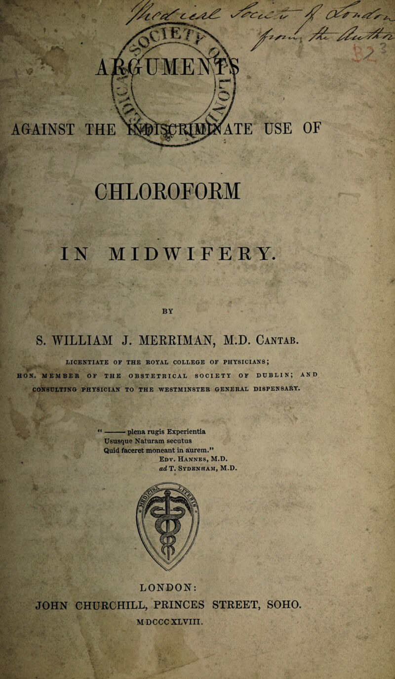 CHLOROFORM IN MIDWIFERY. BY S. WILLIAM J. MERRIMAN, M.D. Cantab. LICENTIATE OF THE ROYAL COLLEGE OF PHYSICIANS; HON. MEMBER OF THE OBSTETRICAL SOCIETY OF DUBLIN; AND CONSULTING PHYSICIAN TO THE WESTMINSTER GENERAL DISPENSARY. “-- plena rugis Experientia Ususque Naturam secatus Quid faceret moneant in aurem.” Edv. Hannes, M.D. ad T. Sydenham, M.D. LONDON: JOHN CHURCHILL, PRINCES STREET, SOHO. MDCCCXLVIII.
