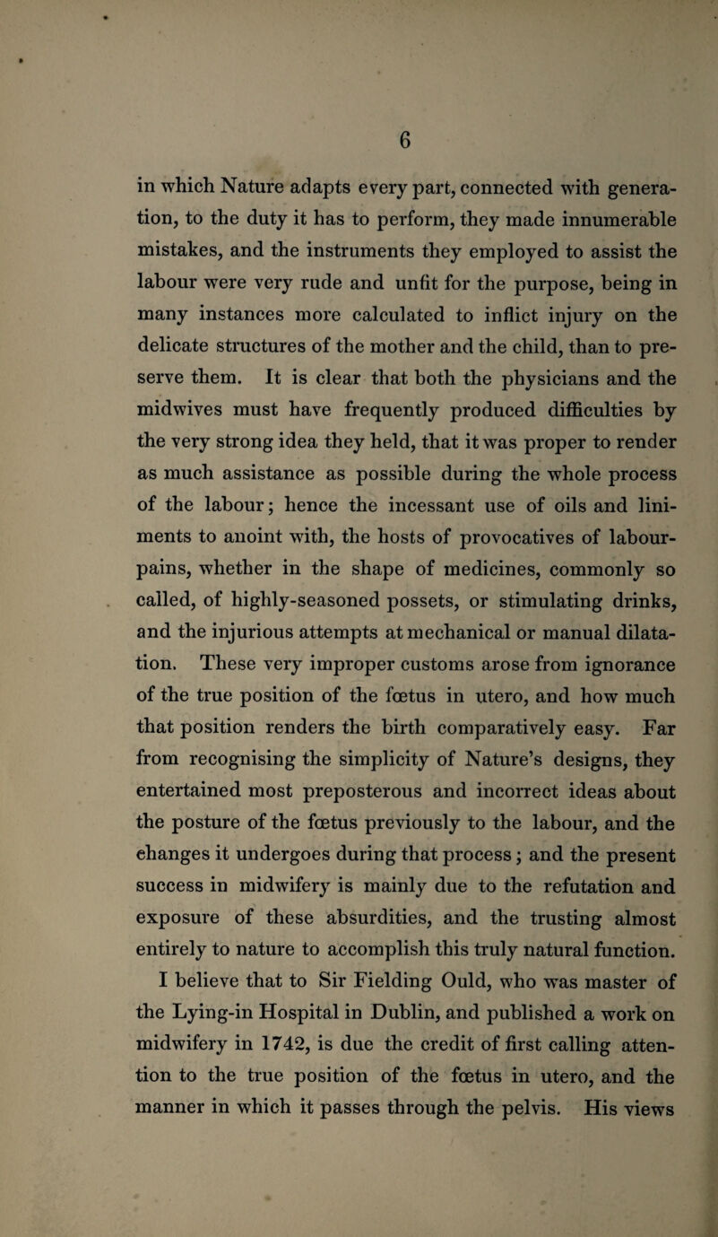 in which Nature adapts every part, connected with genera¬ tion, to the duty it has to perform, they made innumerable mistakes, and the instruments they employed to assist the labour were very rude and unfit for the purpose, being in many instances more calculated to inflict injury on the delicate stmctures of the mother and the child, than to pre¬ serve them. It is clear that both the physicians and the midwives must have frequently produced difficulties by the very strong idea they held, that it was proper to render as much assistance as possible during the whole process of the labour; hence the incessant use of oils and lini¬ ments to anoint with, the hosts of provocatives of labour- pains, whether in the shape of medicines, commonly so called, of highly-seasoned possets, or stimulating drinks, and the injurious attempts at mechanical or manual dilata¬ tion, These very improper customs arose from ignorance of the true position of the foetus in utero, and how much that position renders the birth comparatively easy. Far from recognising the simplicity of Nature’s designs, they entertained most preposterous and incorrect ideas about the posture of the foetus previously to the labour, and the changes it undergoes during that process; and the present success in midwifery is mainly due to the refutation and exposure of these absurdities, and the trusting almost entirely to nature to accomplish this truly natural function. I believe that to Sir Fielding Ould, who was master of the Lying-in Hospital in Dublin, and published a work on midwifery in 1742, is due the credit of first calling atten¬ tion to the true position of the foetus in utero, and the manner in which it passes through the pelvis. His views