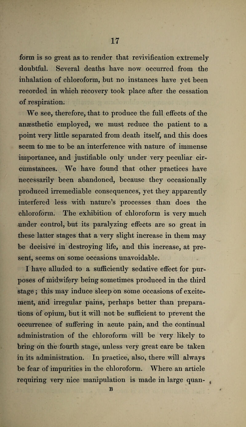 form is so great as to render that revivification extremely doubtful. Several deaths have now occurred from the inhalation of chloroform, but no instances have yet been recorded in which recovery took place after the cessation of respiration; We see, therefore, that to produce the full effects of the anaesthetic employed, we must reduce the patient to a point very little separated from death itself, and this does seem to me to be an interference with nature of immense importance, and justifiable only under very peculiar cir¬ cumstances. We have found that other practices have necessarily been abandoned, because they occasionally produced irremediable consequences, yet they apparently interfered less with nature’s processes than does the chloroform. The exhibition of chloroform is very much under control, but its paralyzing effects are so great in these latter stages that a very slight increase in them may be decisive in destroying life, and this increase, at pre¬ sent, seems on some occasions unavoidable. I have alluded to a sufficiently sedative effect for pur¬ poses of midwifery being sometimes produced in the third stage; this may induce sleep on some occasions of excite¬ ment, and irregular pains, perhaps better than prepara¬ tions of opium, but it will not be sufficient to prevent the occurrence of suffering in acute pain, and the continual administration of the chloroform will be very likely to bring on the fourth stage, unless very great care be taken in its administration. In practice, also, there will always be fear of impurities in the chloroform. Where an article requiring very nice manipulation is made in large quan- ^ B