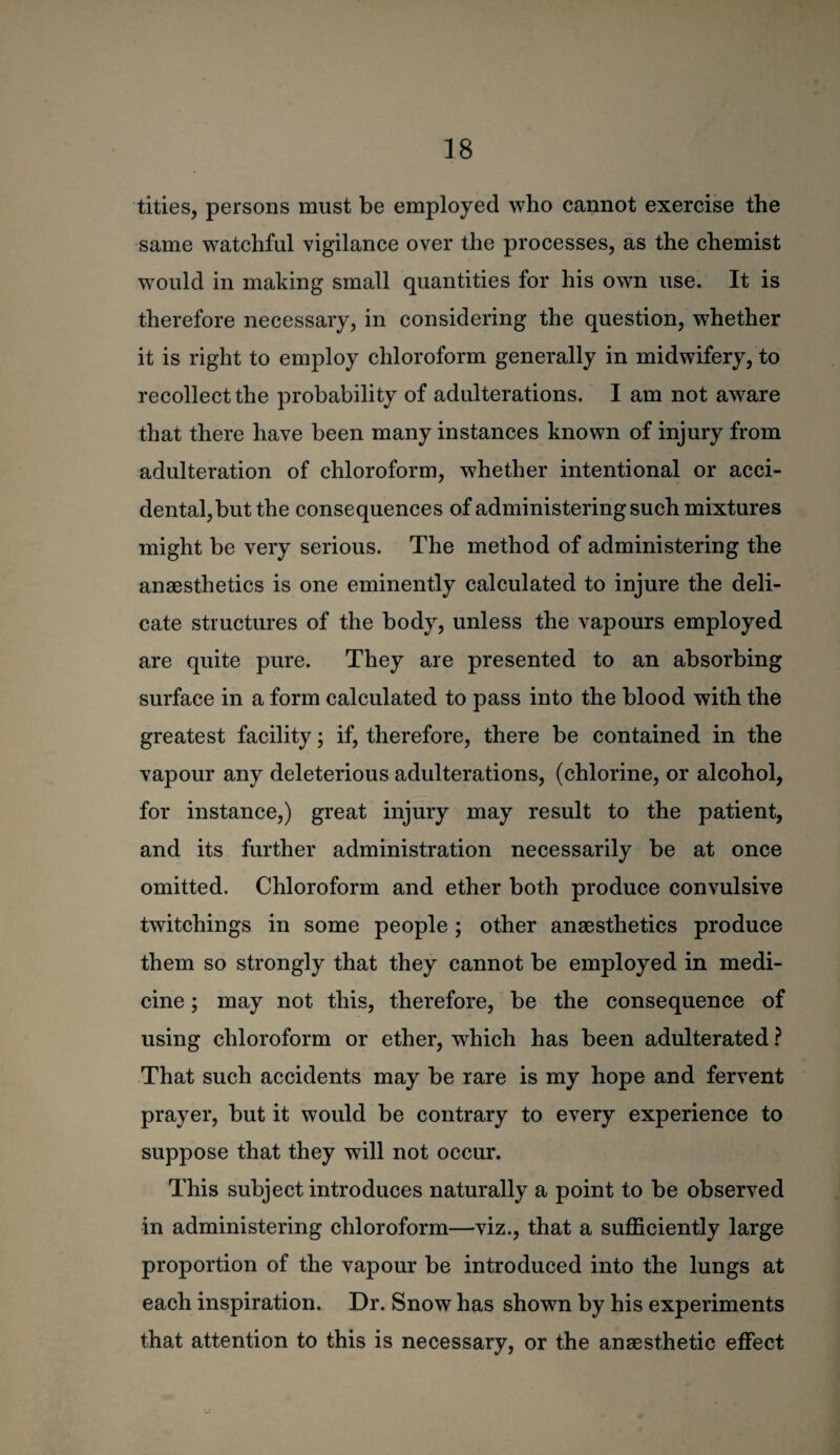 titles, persons must be employed who cannot exercise the same watchful vigilance over the processes, as the chemist would in making small quantities for his own use. It is therefore necessary, in considering the question, whether it is right to employ chloroform generally in midwifery, to recollect the probability of adulterations. I am not aware that there have been many instances known of injury from adulteration of chloroform, whether intentional or acci¬ dental, but the consequences of administering such mixtures might be very serious. The method of administering the anaesthetics is one eminently calculated to injure the deli¬ cate structures of the body, unless the vapours employed are quite pure. They are presented to an absorbing surface in a form calculated to pass into the blood with the greatest facility; if, therefore, there be contained in the vapour any deleterious adulterations, (chlorine, or alcohol, for instance,) great injury may result to the patient, and its further administration necessarily be at once omitted. Chloroform and ether both produce convulsive twitchings in some people; other anaesthetics produce them so strongly that they cannot be employed in medi¬ cine ; may not this, therefore, be the consequence of using chloroform or ether, which has been adulterated ? That such accidents may be rare is my hope and fervent prayer, but it would be contrary to every experience to suppose that they will not occur. This subject introduces naturally a point to be observed in administering chloroform—viz., that a sufficiently large proportion of the vapour be introduced into the lungs at each inspiration. Dr. Snow has shown by his experiments that attention to this is necessary, or the anaesthetic effect