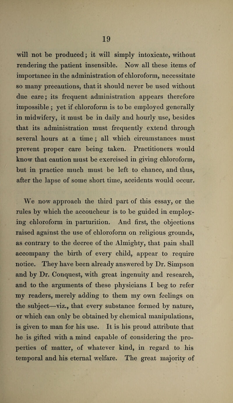 will not be produced; it will simply intoxicate, without rendering the patient insensible. Now all these items of importance in the administration of chloroform, necessitate so many precautions, that it should never be used without due care; its frequent administration appears therefore impossible ; yet if chloroform is to be employed generally in midwifery, it must be in daily and hourly use, besides that its administration must frequently extend through several hours at a time ; all which circumstances must prevent proper care being taken. Practitioners would know that caution must be exercised in giving chloroform, but in practice much must be left to chance, and thus, after the lapse of some short time, accidents would occur. We now approach the third part of this essay, or the rules by which the accoucheur is to be guided in employ¬ ing chloroform in parturition. And first, the objections raised against the use of chloroform on religious grounds, as contrary to the decree of the Almighty, that pain shall accompany the birth of every child, appear to require notice. They have been already answered by Dr. Simpson and by Dr. Conquest, with great ingenuity and research, and to the arguments of these physicians I beg to refer my readers, merely adding to them my own feelings on the subject—viz., that every substance formed by nature, or which can only be obtained by chemical manipulations, is given to man for his use. It is his proud attribute that he is gifted with a mind capable of considering the pro¬ perties of matter, of whatever kind, in regard to his temporal and his eternal welfare. The great majority of