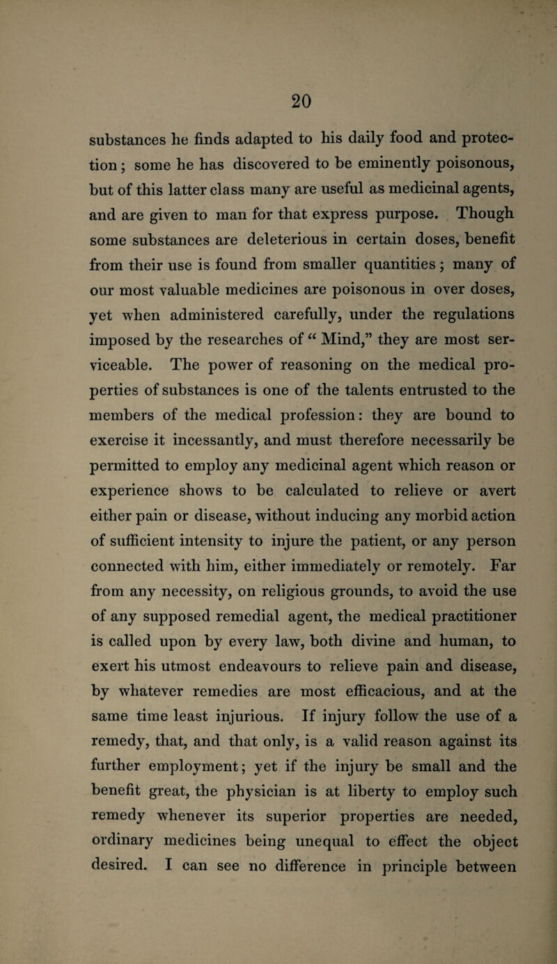 substances he finds adapted to his daily food and protec¬ tion ; some he has discovered to be eminently poisonous, but of this latter class many are useful as medicinal agents, and are given to man for that express purpose. Though some substances are deleterious in certain doses, benefit from their use is found from smaller quantities; many of our most valuable medicines are poisonous in over doses, yet when administered carefully, under the regulations imposed by the researches of “ Mind,” they are most ser¬ viceable. The power of reasoning on the medical pro¬ perties of substances is one of the talents entrusted to the members of the medical profession; they are bound to exercise it incessantly, and must therefore necessarily be permitted to employ any medicinal agent which reason or experience shows to be calculated to relieve or avert either pain or disease, without inducing any morbid action of sufficient intensity to injure the patient, or any person connected with him, either immediately or remotely. Far from any necessity, on religious grounds, to avoid the use of any supposed remedial agent, the medical practitioner is called upon by every law, both divine and human, to exert his utmost endeavours to relieve pain and disease, by whatever remedies are most efficacious, and at the same time least injurious. If injury follow the use of a remedy, that, and that only, is a valid reason against its further employment; yet if the injury be small and the benefit great, the physician is at liberty to employ such remedy whenever its superior properties are needed, ordinary medicines being unequal to effect the object desired. I can see no difference in principle between