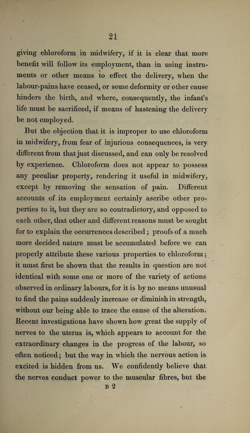 giving chloroform in midwifery, if it is clear that more benefit will follow its employment, than in using instru¬ ments or other means to effect the delivery, when the labour-pains have ceased, or some deformity or other cause hinders the birth, and where, consequently, the infant’s life must be sacrificed, if means of hastening the delivery be not employed. But the objection that it is improper to use chloroform in midwifery, from fear of injurious consequences, is very different from that just discussed, and can only be resolved by experience. Chloroform does not appear to possess any peculiar property, rendering it useful in midwifery, except by removing the sensation of pain. Different accounts of its employment certainly ascribe other pro¬ perties to it, but they are so contradictory, and opposed to each other, that other and different reasons must be sought for to explain the occurrences described; proofs of a much more decided nature must be accumulated before we can properly attribute these various properties to chloroform; it must first be shown that the results in question are not identical with some one or more of the variety of actions observed in ordinary labours, for it is by no means unusual to find the pains suddenly increase or diminish in strength, without our being able to trace the cause of the alteration. Recent investigations have shown how great the supply of nerves to the uterus is, which appears to account for the extraordinary changes in the progress of the labour, so often noticed; but the way in which the nervous action is excited is hidden from us. We confidently believe that the nerves conduct power to the muscular fibres, but the B 2