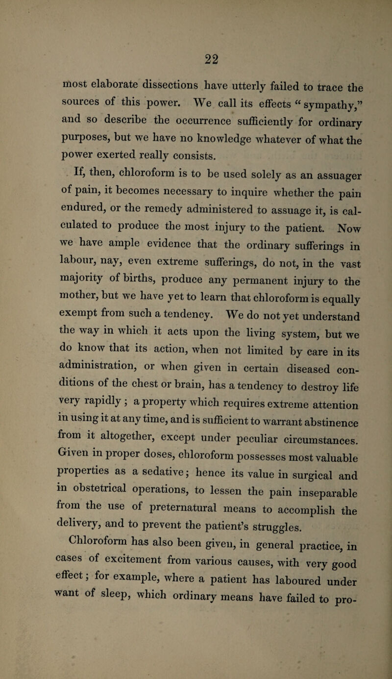 most elaborate dissections have utterly failed to trace the sources of this power. We call its effects sympathy,” and so describe the occurrence sufficiently for ordinary purposes, but we have no knowledge whatever of what the power exerted really consists. . If, then, chloroform is to be used solely as an assuager of pain, it becomes necessary to inquire whether the pain endured, or the remedy administered to assuage it, is cal¬ culated to produce the most injury to the patient. Now we have ample evidence that the ordinary sufferings in labour, nay, even extreme sufferings, do not, in the vast majority of births, produce any permanent injury to the mother, but we have yet to learn that chloroform is equally exempt from such a tendency. We do not yet understand the way in which it acts upon the living system, but we do know that its action, when not limited by care in its administration, or when given in certain diseased con¬ ditions of the chest or brain, has a tendency to destroy life very rapidly ; a property which requires extreme attention in using it at any time, and is sufficient to warrant abstinence from it altogether, except under peculiar circumstances. Given in proper doses, chloroform possesses most valuable properties as a sedative; hence its value in surgical and in obstetrical operations, to lessen the pain inseparable from the use of preternatural means to accomplish the delivery, and to prevent the patient’s struggles. Chloroform has also been given, in general practice, in cases of excitement from various causes, with very good effect; for example, where a patient has laboured under want of sleep, which ordinary means have failed to pro-