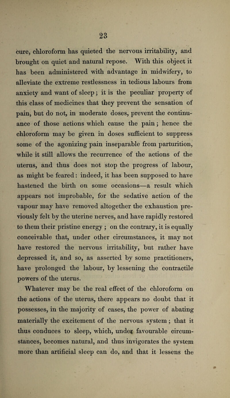 cure, chloroform has quieted the nervous irritability, and brought on quiet and natural repose. With this object it has been administered with advantage in midwifery, to alleviate the extreme restlessness in tedious labours from anxiety and want of sleep; it is the peculiar property of this class of medicines that they prevent the sensation of pain, but do not, in moderate doses, prevent the continu¬ ance of those actions which cause the pain; hence the chloroform may be given in doses sufficient to suppress some of the agonizing pain inseparable from parturition, while it still allows the recurrence of the actions of the uterus, and thus does not stop the progress of labour, as might be feared: indeed, it has been supposed to have hastened the birth on some occasions—a result which appears not improbable, for the sedative action of the vapoui* may have removed altogether the exhaustion pre¬ viously felt by the uterine nerves, and have rapidly restored to them their pristine energy ; on the contrary, it is equally conceivable that, under other circumstances, it may not have restored the nervous irritability, but rather have depressed it, and so, as asserted by some practitioners, have prolonged the labour, by lessening the contractile powers of the uterus. Whatever may be the real effect of the chloroform on the actions of the uterus, there appears no doubt that it possesses, in the majority of cases, the power of abating materially the excitement of the nervous system; that it thus conduces to sleep, which, unde^ favourable circum¬ stances, becomes natural, and thus invigorates the system more than artificial sleep can do, and that it lessens the