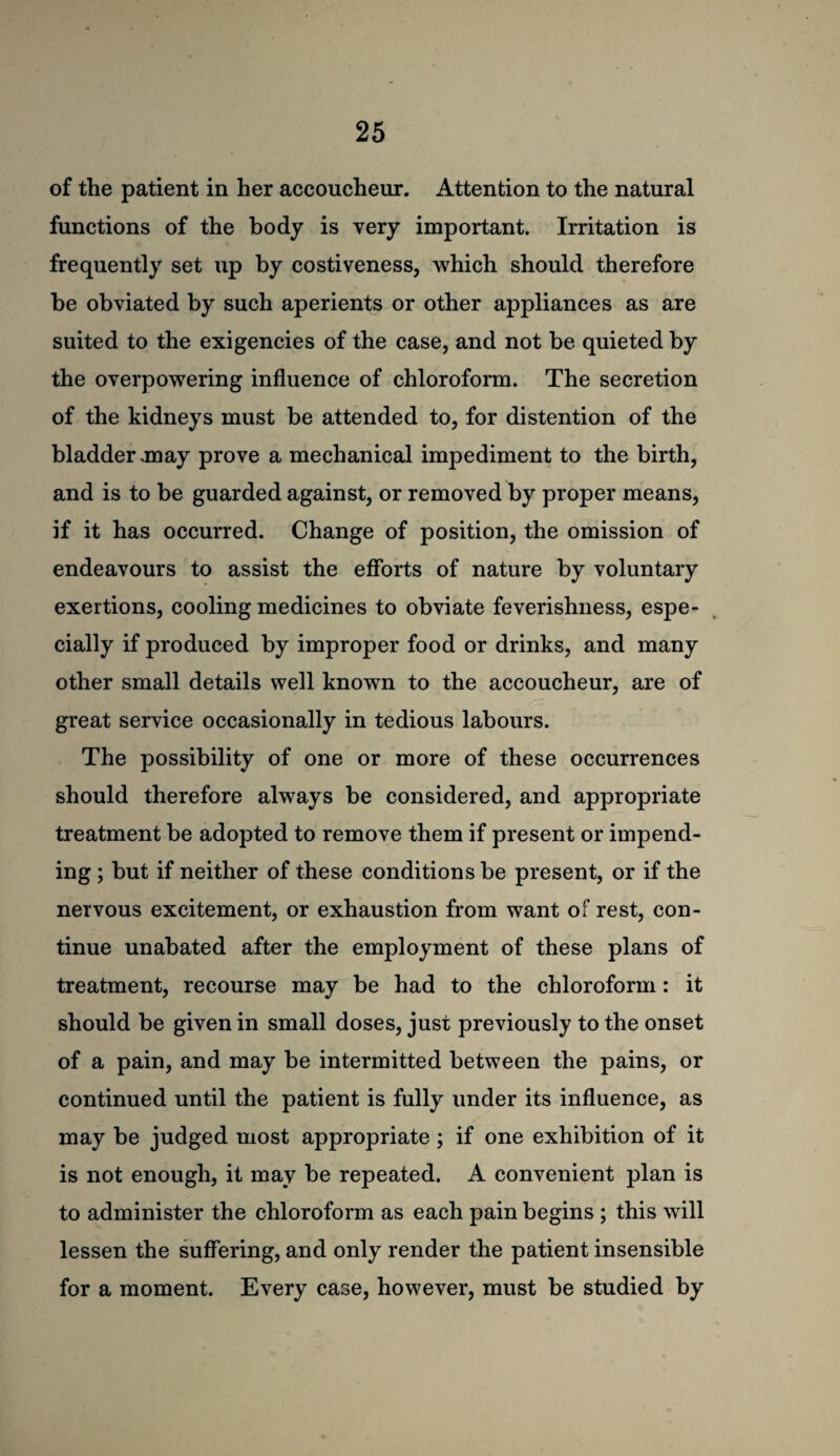 of the patient in her accoucheur. Attention to the natural functions of the body is very important. Irritation is frequently set up by costiveness, which should therefore be obviated by such aperients or other appliances as are suited to the exigencies of the case, and not be quieted by the overpowering influence of chloroform. The secretion of the kidneys must be attended to, for distention of the bladder .may prove a mechanical impediment to the birth, and is to be guarded against, or removed by proper means, if it has occurred. Change of position, the omission of endeavours to assist the efforts of nature by voluntary exertions, cooling medicines to obviate feverishness, espe¬ cially if produced by improper food or drinks, and many other small details well known to the accoucheur, are of great service occasionally in tedious labours. The possibility of one or more of these occurrences should therefore always be considered, and appropriate treatment be adopted to remove them if present or impend¬ ing ; but if neither of these conditions be present, or if the nervous excitement, or exhaustion from want of rest, con¬ tinue unabated after the employment of these plans of treatment, recourse may be had to the chloroform: it should be given in small doses, just previously to the onset of a pain, and may be intermitted between the pains, or continued until the patient is fully under its influence, as may be judged most appropriate; if one exhibition of it is not enough, it may be repeated. A convenient plan is to administer the chloroform as each pain begins ; this will lessen the suffering, and only render the patient insensible for a moment. Every case, however, must be studied by