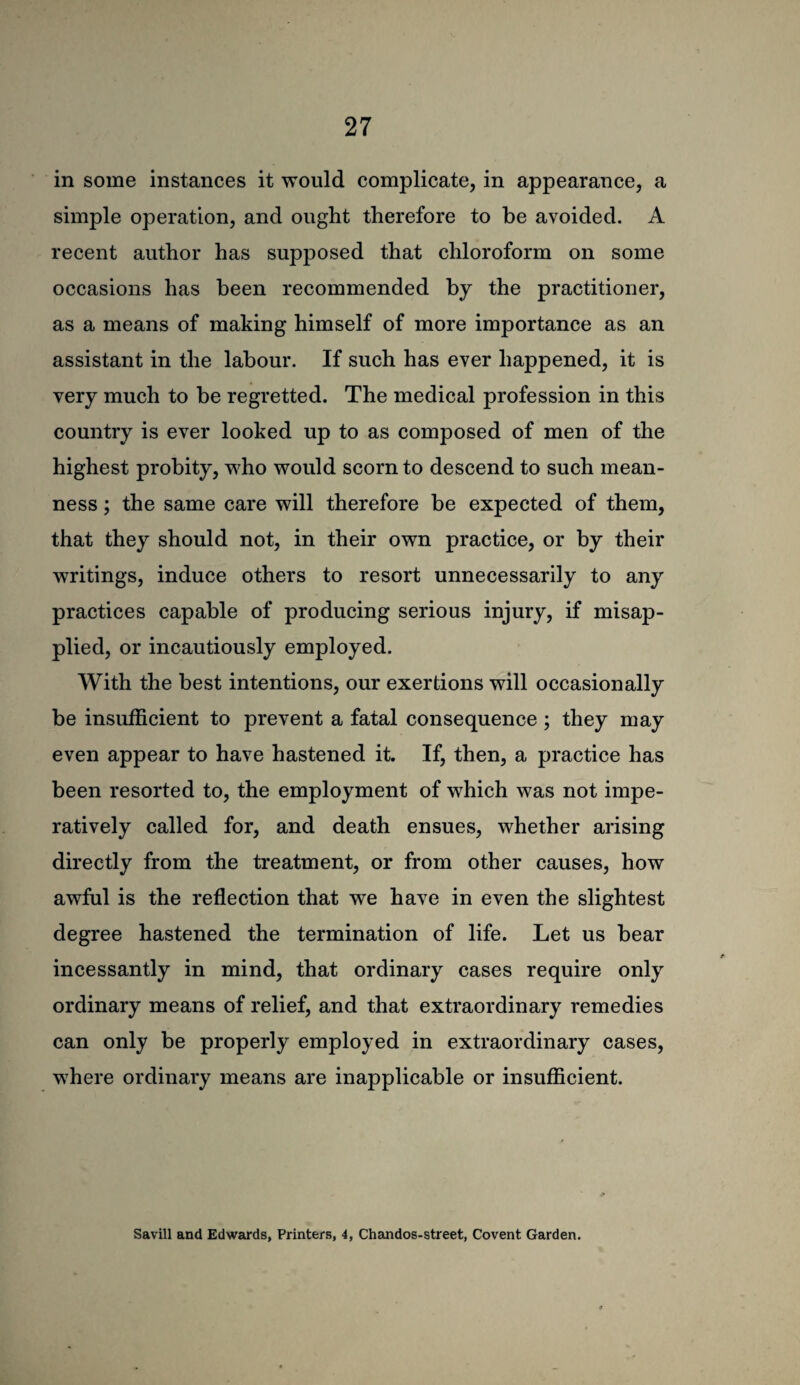 in some instances it would complicate, in appearance, a simple operation, and ought therefore to be avoided. A recent author has supposed that chloroform on some occasions has been recommended by the practitioner, as a means of making himself of more importance as an assistant in the labour. If such has ever happened, it is very much to be regretted. The medical profession in this country is ever looked up to as composed of men of the highest probity, who would scorn to descend to such mean¬ ness ; the same care will therefore be expected of them, that they should not, in their own practice, or by their writings, induce others to resort unnecessarily to any practices capable of producing serious injury, if misap¬ plied, or incautiously employed. With the best intentions, our exertions will occasionally be insufficient to prevent a fatal consequence ; they may even appear to have hastened it. If, then, a practice has been resorted to, the employment of which was not impe¬ ratively called for, and death ensues, whether arising directly from the treatment, or from other causes, how awful is the reflection that we have in even the slightest degree hastened the termination of life. Let us bear incessantly in mind, that ordinary cases require only ordinary means of relief, and that extraordinary remedies can only be properly employed in extraordinary cases, where ordinary means are inapplicable or insufficient. Savin and Edwards, Printers, 4, Chandos-street, Covent Garden.