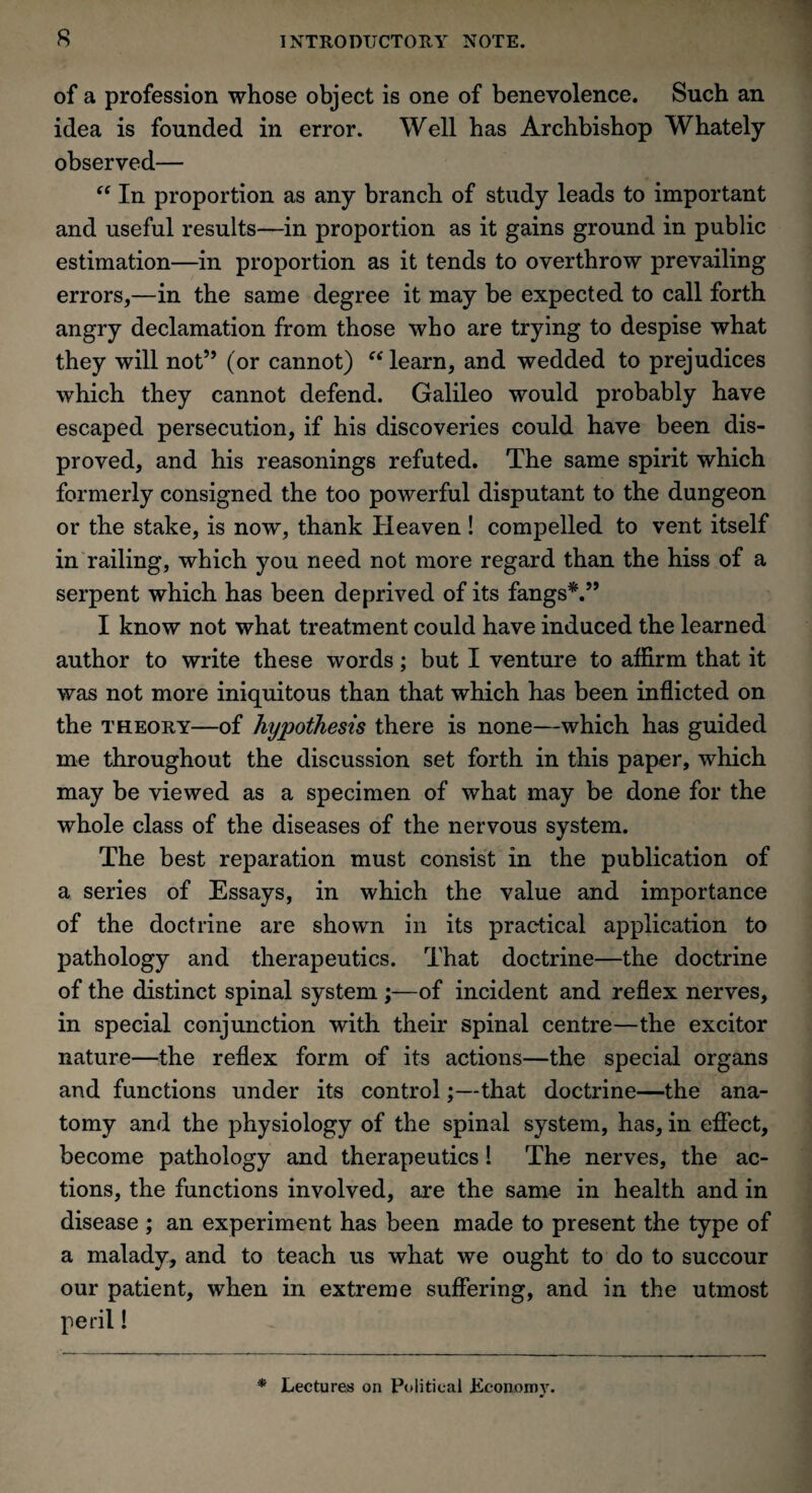 of a profession whose object is one of benevolence. Such an idea is founded in error. Well has Archbishop Whately observed— “ In proportion as any branch of study leads to important and useful results—in proportion as it gains ground in public estimation—in proportion as it tends to overthrow prevailing errors,—in the same degree it may be expected to call forth angry declamation from those who are trying to despise what they will not” (or cannot) “learn, and wedded to prejudices which they cannot defend. Galileo would probably have escaped persecution, if his discoveries could have been dis¬ proved, and his reasonings refuted. The same spirit which formerly consigned the too powerful disputant to the dungeon or the stake, is now, thank Heaven! compelled to vent itself in railing, which you need not more regard than the hiss of a serpent which has been deprived of its fangs*.” I know not what treatment could have induced the learned author to write these words; but I venture to affirm that it was not more iniquitous than that which has been inflicted on the theory—of hypothesis there is none—which has guided me throughout the discussion set forth in this paper, which may be viewed as a specimen of what may be done for the whole class of the diseases of the nervous system. The best reparation must consist in the publication of a series of Essays, in which the value and importance of the doctrine are shown in its practical application to pathology and therapeutics. That doctrine—the doctrine of the distinct spinal system ;—of incident and reflex nerves, in special conjunction with their spinal centre—the excitor nature—the reflex form of its actions—the special organs and functions under its control;—that doctrine—the ana¬ tomy and the physiology of the spinal system, has, in effect, become pathology and therapeutics! The nerves, the ac¬ tions, the functions involved, are the same in health and in disease ; an experiment has been made to present the type of a malady, and to teach us what we ought to do to succour our patient, when in extreme suffering, and in the utmost peril! * Lectures on Political .Economy. at