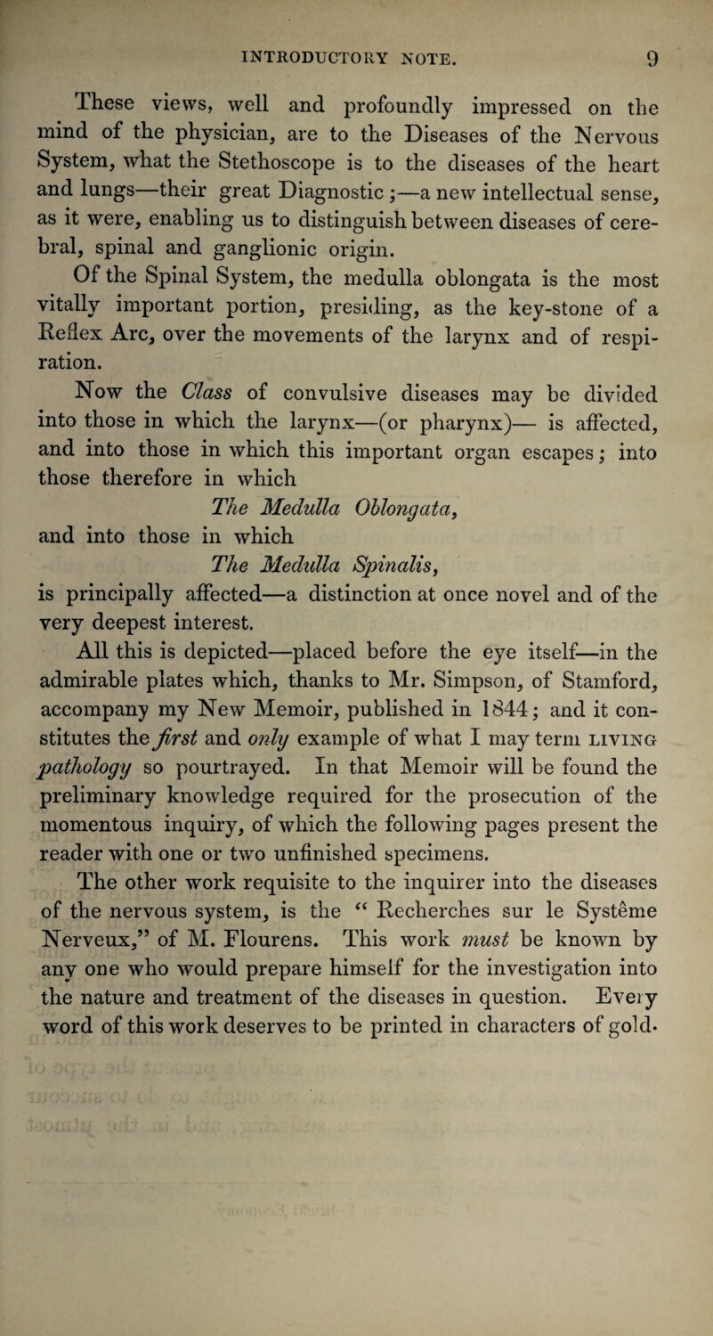 These views, well and profoundly impressed on the mind of the physician, are to the Diseases of the Nervous System, what the Stethoscope is to the diseases of the heart and lungs—their great Diagnostic ;—a new intellectual sense, as it were, enabling us to distinguish between diseases of cere¬ bral, spinal and ganglionic origin. Of the Spinal System, the medulla oblongata is the most vitally important portion, presiding, as the key-stone of a Reflex Arc, over the movements of the larynx and of respi¬ ration. Now the Class of convulsive diseases may be divided into those in which the larynx—(or pharynx)— is affected, and into those in which this important organ escapes; into those therefore in which The Medulla Oblongata, and into those in which The Medidla Spinalis, is principally affected—a distinction at once novel and of the very deepest interest. All this is depicted—placed before the eye itself—in the admirable plates which, thanks to Mr. Simpson, of Stamford, accompany my New Memoir, published in 1844; and it con¬ stitutes the first and only example of what I may term living pathology so pourtrayed. In that Memoir will be found the preliminary knowledge required for the prosecution of the momentous inquiry, of which the following pages present the reader with one or two unfinished specimens. The other work requisite to the inquirer into the diseases of the nervous system, is the “ Recherches sur le Systeme Nerveux,” of M. Flourens. This work must be known by any one who would prepare himself for the investigation into the nature and treatment of the diseases in question. Every word of this work deserves to be printed in characters of gold-