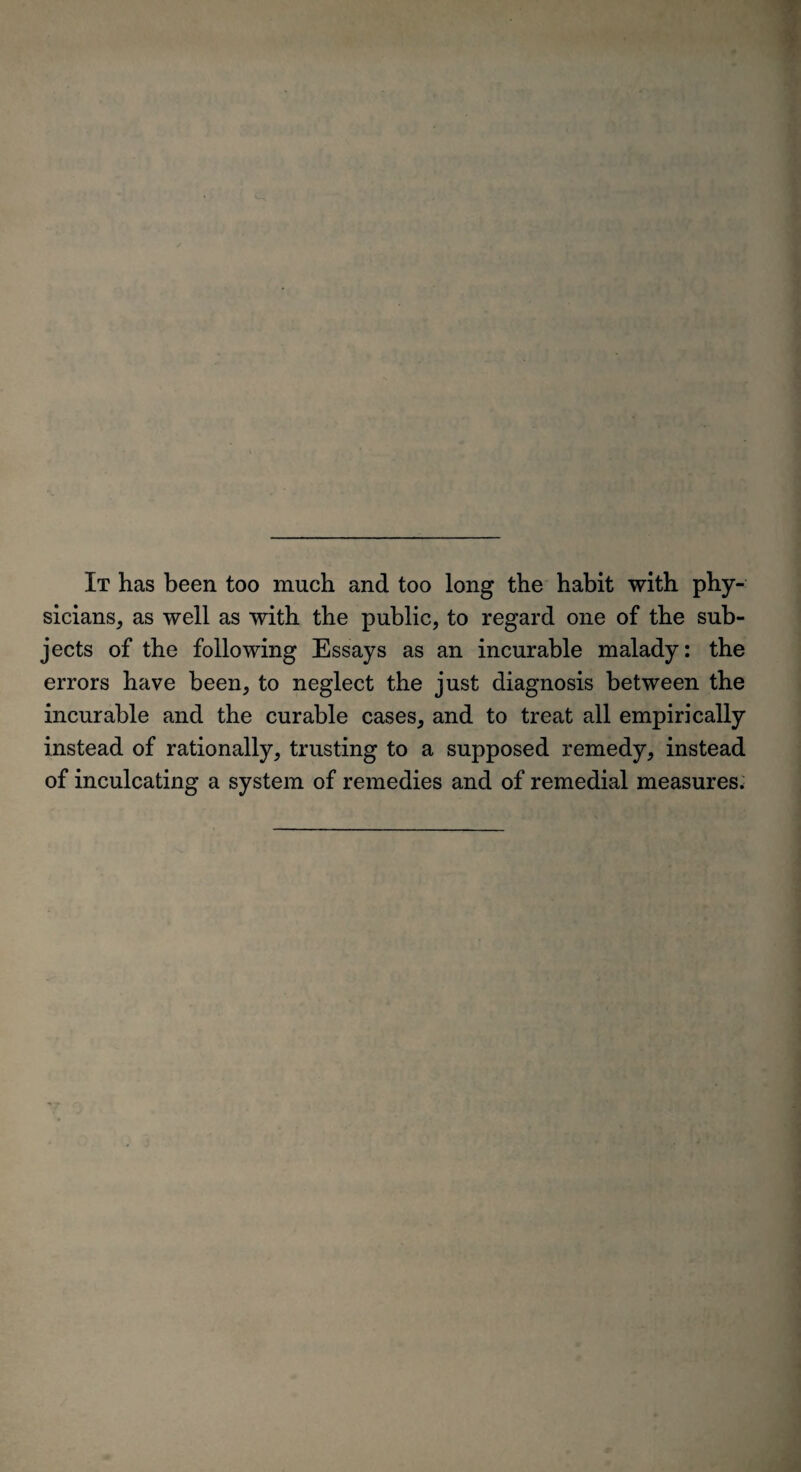 ' ' It has been too much and too long the habit with phy¬ sicians, as well as with the public, to regard one of the sub¬ jects of the following Essays as an incurable malady: the errors have been, to neglect the just diagnosis between the incurable and the curable cases, and to treat all empirically instead of rationally, trusting to a supposed remedy, instead of inculcating a system of remedies and of remedial measures.