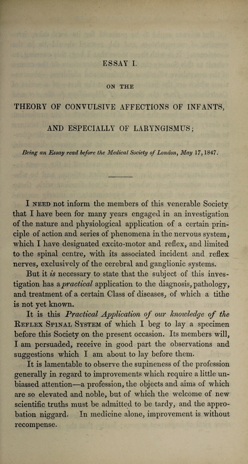 ESSAY I. ON THE THEORY OF CONVULSIVE AFFECTIONS OF INFANTS, AND ESPECIALLY OF LARYNGISMUS; Being an Essay read before the Medical Society of London, May 17, 1847. I need not inform the members of this venerable Society that I have been for many years engaged in an investigation of the nature and physiological application of a certain prin¬ ciple of action and series of phenomena in the nervous system, which I have designated excito-motor and reflex, and limited to the spinal centre, with its associated incident and reflex nerves, exclusively of the cerebral and ganglionic systems. But it is necessary to state that the subject of this inves¬ tigation has a practical application to the diagnosis, pathology, and treatment of a certain Class of diseases, of which a tithe is not yet known. It is this Practical Application of our knowledge of the Reflex Spinal System of which I beg to lay a specimen before this Society on the present occasion. Its members will, I am persuaded, receive in good part the observations and suggestions which I am about to lay before them. It is lamentable to observe the supineness of the profession generally in regard to improvements which require a little un¬ biassed attention—a profession, the objects and aims of which are so elevated and noble, but of which the welcome of new scientific truths must be admitted to be tardy, and the appro¬ bation niggard. In medicine alone, improvement is without recompense.