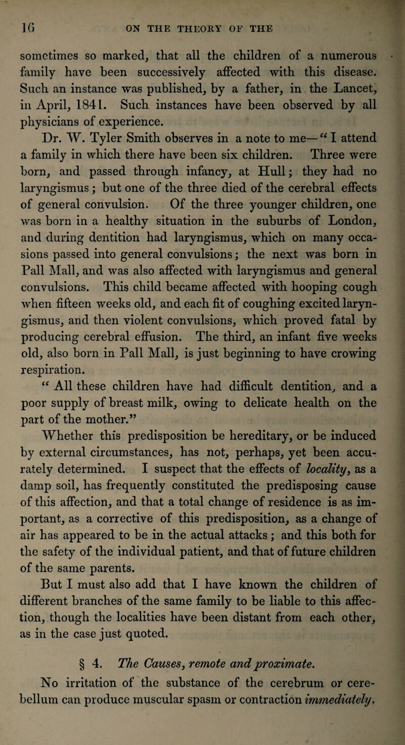 sometimes so marked, that all the children of a numerous family have been successively affected with this disease. Such an instance was published, by a father, in the Lancet, in April, 1841. Such instances have been observed by all physicians of experience. Dr. W. Tyler Smith observes in a note to me— “ I attend a family in which there have been six children. Three were born, and passed through infancy, at Hull; they had no laryngismus ; but one of the three died of the cerebral effects of general convulsion. Of the three younger children, one was born in a healthy situation in the suburbs of London, and during dentition had laryngismus, which on many occa¬ sions passed into general convulsions; the next was born in Pall Mall, and was also affected with laryngismus and general convulsions. This child became affected with hooping cough when fifteen weeks old, and each fit of coughing excited laryn¬ gismus, and then violent convulsions, which proved fatal by producing cerebral effusion. The third, an infant five weeks old, also born in Pall Mall, is just beginning to have crowing respiration. “ All these children have had difficult dentition, and a poor supply of breast milk, owing to delicate health on the part of the mother.” Whether this predisposition be hereditary, or be induced by external circumstances, has not, perhaps, yet been accu¬ rately determined. I suspect that the effects of locality, as a damp soil, has frequently constituted the predisposing cause of this affection, and that a total change of residence is as im¬ portant, as a corrective of this predisposition, as a change of air has appeared to be in the actual attacks; and this both for the safety of the individual patient, and that of future children of the same parents. But I must also add that I have known the children of different branches of the same family to be liable to this affec¬ tion, though the localities have been distant from each other, as in the case just quoted. t § 4. The Causes, remote and proximate. No irritation of the substance of the cerebrum or cere¬ bellum can produce muscular spasm or contraction immediately.